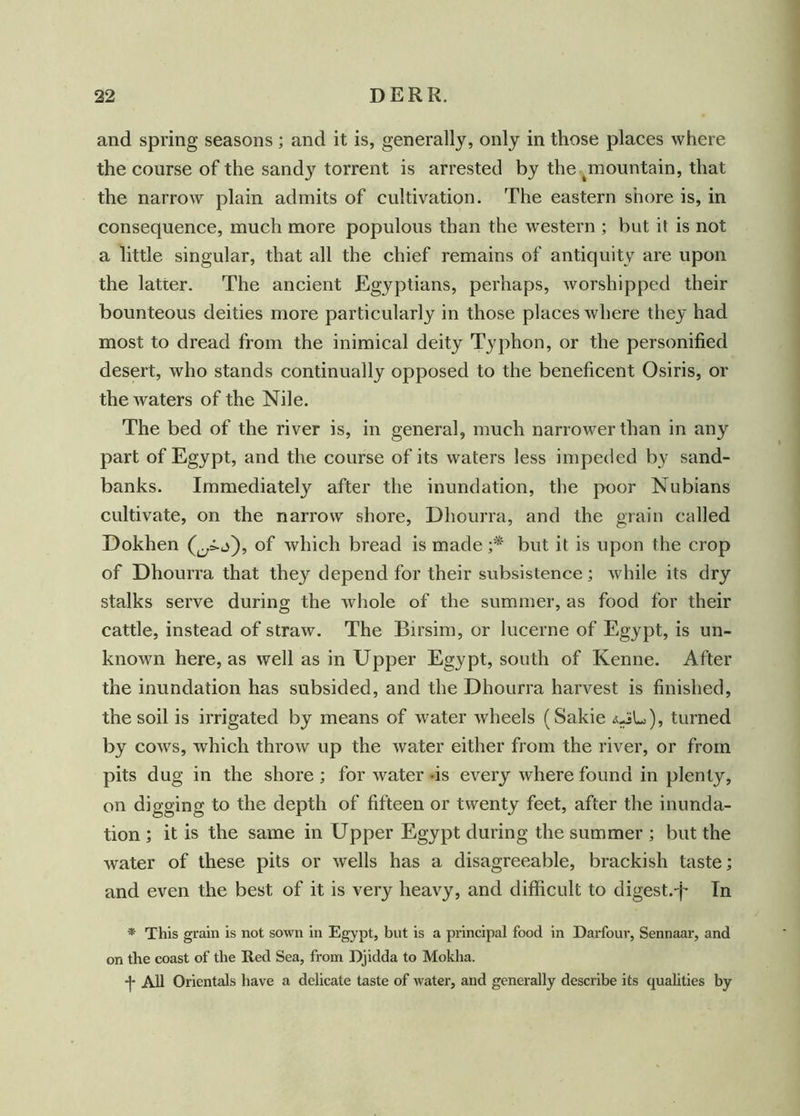 and spring seasons; and it is, generally, only in those places where the course of the sandy torrent is arrested by the ^mountain, that the narrow plain admits of cultivation. The eastern shore is, in consequence, much more populous than the western ; but it is not a little singular, that all the chief remains of antiquity are upon the latter. The ancient Egyptians, perhaps, worshipped their bounteous deities more particularly in those places where they had most to dread from the inimical deity Typhon, or the personified desert, who stands continually opposed to the beneficent Osiris, or the waters of the Nile. The bed of the river is, in general, much narrower than in any part of Egypt, and the course of its waters less impeded by sand- banks. Immediately after the inundation, the poor Nubians cultivate, on the narrow shore, Dliourra, and the grain called Dokhen of which bread is made ;* but it is upon the crop of Dhourra that they depend for their subsistence; while its dry stalks serve during the whole of the summer, as food for their cattle, instead of straw. The Birsim, or lucerne of Egypt, is un- known here, as well as in Upper Egypt, south of Kenne. After the inundation has subsided, and the Dhourra harvest is finished, the soil is irrigated by means of water wheels (Sakie <uiL), turned by cows, which throw up the water either from the river, or from pits dug in the shore; for water -is every where found in plenty, on digging to the depth of fifteen or twenty feet, after the inunda- tion ; it is the same in Upper Egypt during the summer ; but the water of these pits or wells has a disagreeable, brackish taste; and even the best of it is very heavy, and difficult to digest.-f* In * This grain is not sown in Egypt, but is a principal food in Darfouv, Sennaar, and on the coast of the Red Sea, from Ejidda to Mokha. -j- All Orientals have a delicate taste of water, and generally describe its qualities by