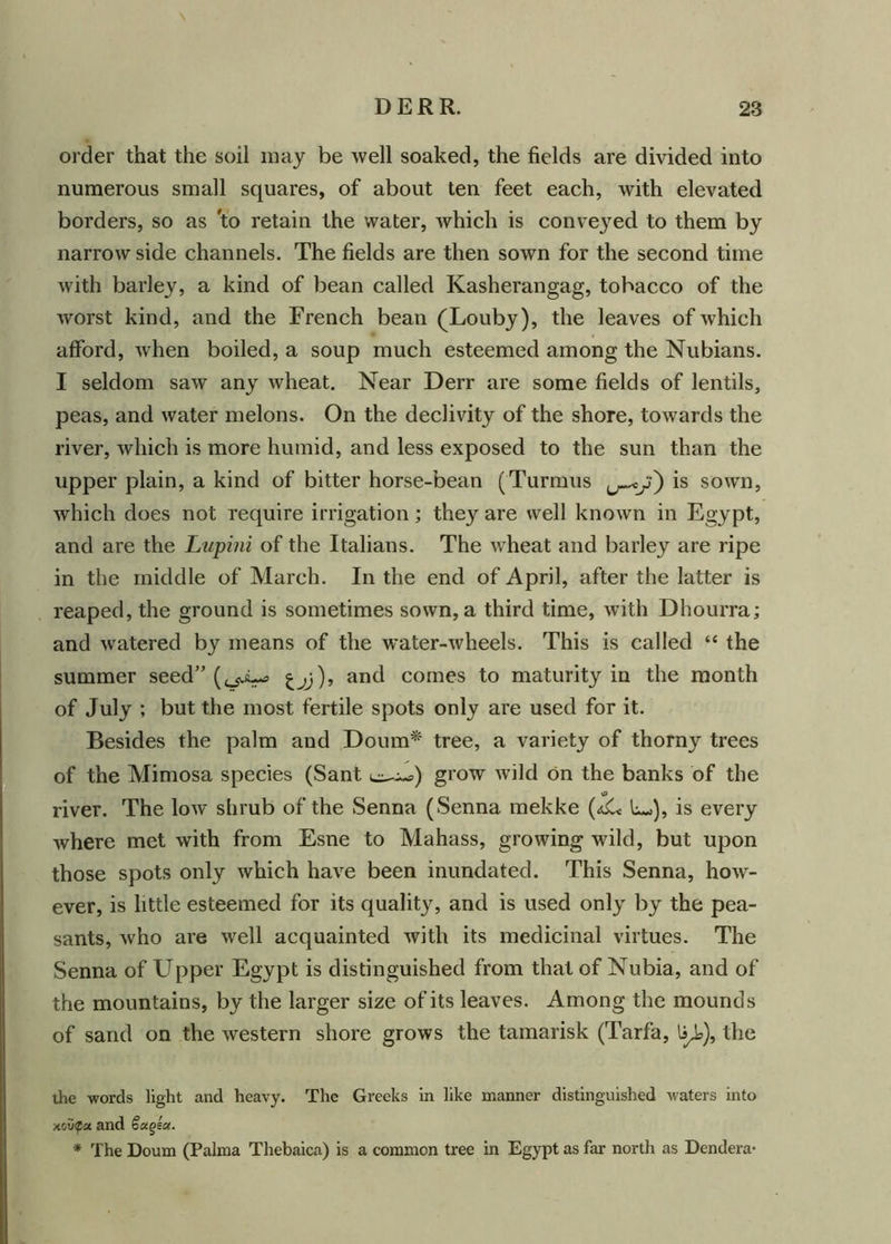 order that the soil may be well soaked, the fields are divided into numerous small squares, of about ten feet each, with elevated borders, so as 'to retain the water, which is conveyed to them by narrow side channels. The fields are then sown for the second time with barley, a kind of bean called Kasherangag, tobacco of the worst kind, and the French bean (Louby), the leaves of which afford, when boiled, a soup much esteemed among the Nubians. I seldom saw any wheat. Near Derr are some fields of lentils, peas, and water melons. On the declivity of the shore, towards the river, which is more humid, and less exposed to the sun than the upper plain, a kind of bitter horse-bean (Turmus is sown, which does not require irrigation; they are well known in Egypt, and are the Lupini of the Italians. The wheat and barley are ripe in the middle of March. In the end of April, after the latter is reaped, the ground is sometimes sown, a third time, with Dhourra; and watered by means of the water-wheels. This is called “ the summer seed” (^i.^ and comes to maturity in the month of July ; but the most fertile spots only are used for it. Besides the palm and Doum* tree, a variety of thorny trees of the Mimosa species (Sant grow wild on the banks of the river. The low shrub of the Senna ( Senna mekke (<dC< L-), is every where met with from Esne to Mahass, growing wild, but upon those spots only which have been inundated. This Senna, how- ever, is little esteemed for its quality, and is used only by the pea- sants, who are well acquainted with its medicinal virtues. The Senna of Upper Egypt is distinguished from that of Nubia, and of the mountains, by the larger size of its leaves. Among the mounds of sand on the western shore grows the tamarisk (Tarfa, 1ajo), the the words light and heavy. The Greeks in like manner distinguished waters into xou^a and Sengea. * The Doum (Palma Thebaica) is a common tree in Egypt as far north as Dendera*
