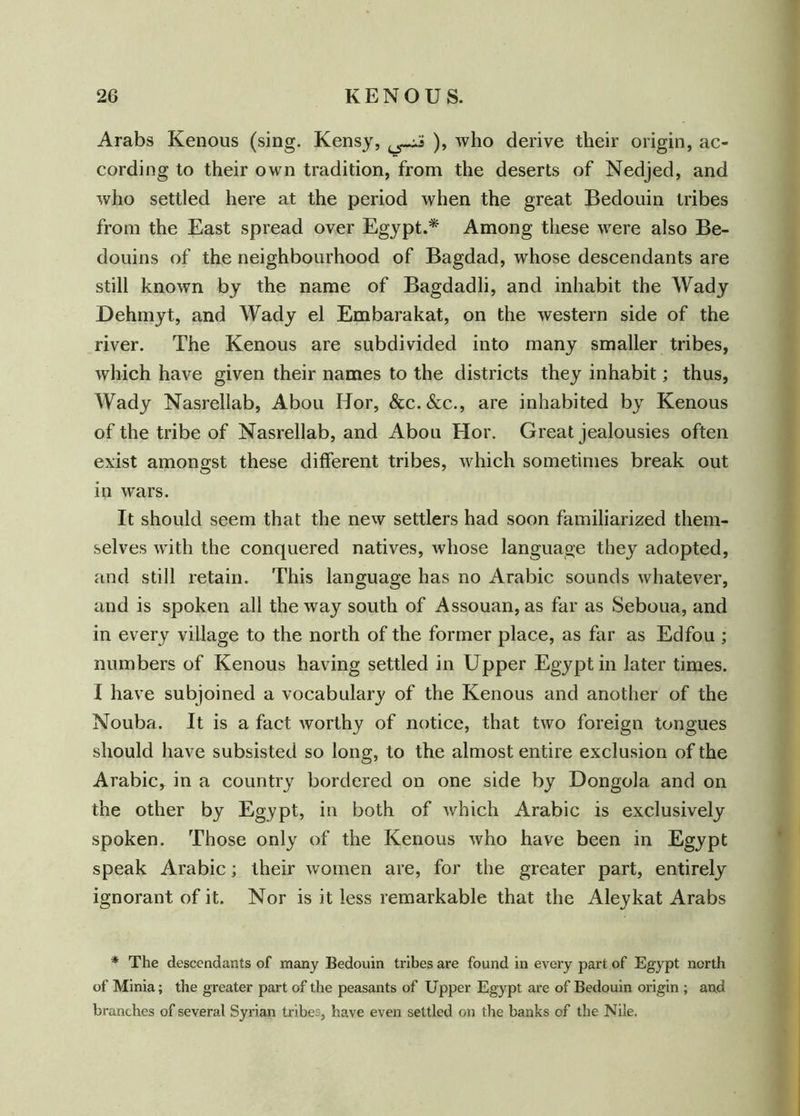 Arabs Kenous (sing. Kensy, ), who derive their origin, ac- cording to their own tradition, from the deserts of Nedjed, and who settled here at the period when the great Bedouin tribes from the East spread over Egypt.* Among these were also Be- douins of the neighbourhood of Bagdad, whose descendants are still known by the name of Bagdadli, and inhabit the Wady Dehmyt, and Wady el Embarakat, on the western side of the river. The Kenous are subdivided into many smaller tribes, which have given their names to the districts they inhabit; thus, Wady Nasrellab, Abou Hor, &c.&c., are inhabited by Kenous of the tribe of Nasrellab, and Abou Hor. Great jealousies often exist amongst these different tribes, which sometimes break out in wars. It should seem that the new settlers had soon familiarized them- selves with the conquered natives, whose language they adopted, and still retain. This language has no Arabic sounds whatever, and is spoken all the way south of Assouan, as far as Seboua, and in every village to the north of the former place, as far as Edfou ; numbers of Kenous having settled in Upper Egypt in later times. I have subjoined a vocabulary of the Kenous and another of the Nouba. It is a fact worthy of notice, that two foreign tongues should have subsisted so long, to the almost entire exclusion of the Arabic, in a country bordered on one side by Dongola and on the other by Egypt, in both of which Arabic is exclusively spoken. Those only of the Kenous who have been in Egypt speak Arabic; their women are, for the greater part, entirely ignorant of it. Nor is it less remarkable that the Aleykat Arabs * The descendants of many Bedouin tribes are found in every part of Egypt north of Minia; the greater part of the peasants of Upper Egypt are of Bedouin origin ; and branches of several Syrian tribes, have even settled on the banks of the Nile.