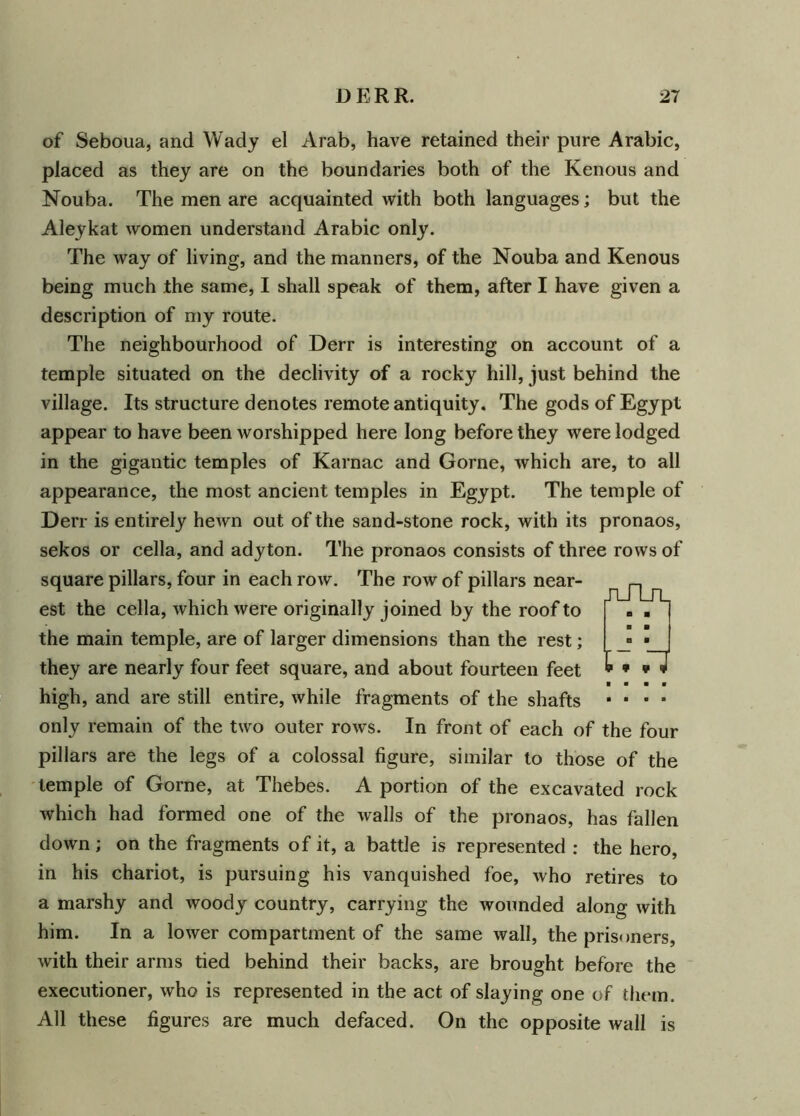 of Seboua, and Wady el Arab, have retained their pure Arabic, placed as they are on the boundaries both of the Kenous and Nouba. The men are acquainted with both languages; but the Aleykat women understand Arabic only. The way of living, and the manners, of the Nouba and Kenous being much the same, I shall speak of them, after I have given a description of my route. The neighbourhood of Derr is interesting on account of a temple situated on the declivity of a rocky hill, just behind the village. Its structure denotes remote antiquity. The gods of Egypt appear to have been worshipped here long before they were lodged in the gigantic temples of Karnac and Gorne, which are, to all appearance, the most ancient temples in Egypt. The temple of Derr is entirely hewn out of the sand-stone rock, with its pronaos, sekos or cella, and adyton. The pronaos consists of three rows of square pillars, four in each row. The row of pillars near- est the cella, which were originally joined by the roof to the main temple, are of larger dimensions than the rest; they are nearly four feet square, and about fourteen feet ■ ■ ■ ■ high, and are still entire, while fragments of the shafts ■ ■ ■ ■ only remain of the two outer rows. In front of each of the four pillars are the legs of a colossal figure, similar to those of the temple of Gorne, at Thebes. A portion of the excavated rock which had formed one of the walls of the pronaos, has fallen down; on the fragments of it, a battle is represented : the hero, in his chariot, is pursuing his vanquished foe, who retires to a marshy and woody country, carrying the wounded along with him. In a lower compartment of the same wall, the prisoners, with their arms tied behind their backs, are brought before the executioner, who is represented in the act of slaying one of them. All these figures are much defaced. On the opposite wall is JT-TLrL U .7