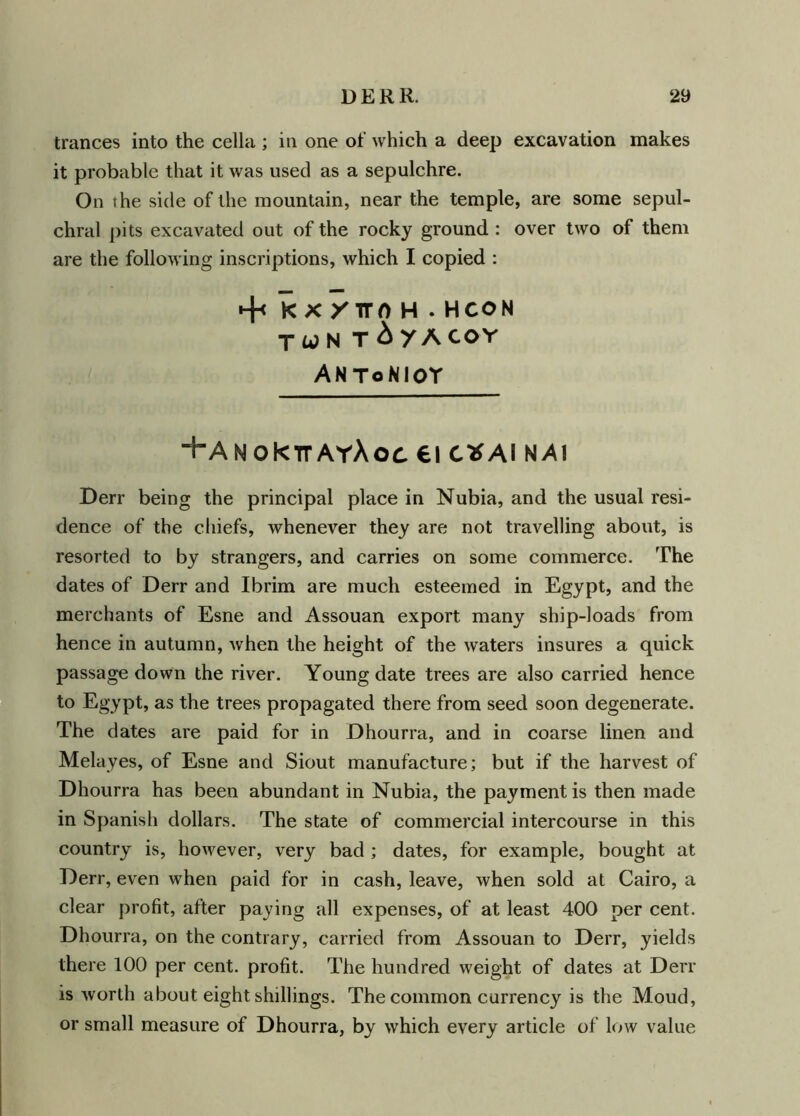 trances into the cella ; in one of which a deep excavation makes it probable that it was used as a sepulchre. On the side of the mountain, near the temple, are some sepul- chral pits excavated out of the rocky ground : over two of them are the following inscriptions, which I copied : *+c KX/TTOH . H CON TUN T&yACOY ANToNIOT ‘HanoHcttayAoc ei c* ai nai Derr being the principal place in Nubia, and the usual resi- dence of the chiefs, whenever they are not travelling about, is resorted to by strangers, and carries on some commerce. The dates of Derr and Ibrim are much esteemed in Egypt, and the merchants of Esne and Assouan export many ship-loads from hence in autumn, when the height of the waters insures a quick passage down the river. Young date trees are also carried hence to Egypt, as the trees propagated there from seed soon degenerate. The dates are paid for in Dhourra, and in coarse linen and Melayes, of Esne and Siout manufacture; but if the harvest of Dhourra has been abundant in Nubia, the payment is then made in Spanish dollars. The state of commercial intercourse in this country is, however, very bad ; dates, for example, bought at Derr, even when paid for in cash, leave, when sold at Cairo, a clear profit, after paying all expenses, of at least 400 per cent. Dhourra, on the contrary, carried from Assouan to Derr, yields there 100 per cent, profit. The hundred weight of dates at Derr is worth about eight shillings. The common currency is the Moud, or small measure of Dhourra, by which every article of low value