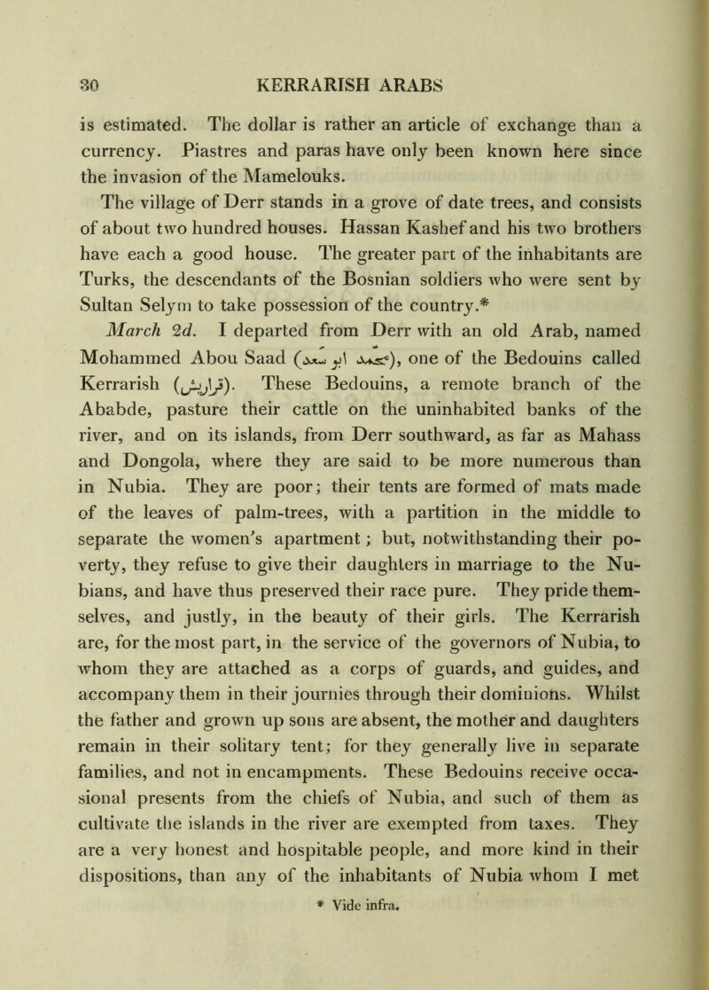 is estimated. The dollar is rather an article of exchange than a currency. Piastres and paras have only been known here since the invasion of the Mamelouks. The village of Derr stands in a grove of date trees, and consists of about two hundred houses. Hassan Kashef and his two brothers have each a good house. The greater part of the inhabitants are Turks, the descendants of the Bosnian soldiers who were sent by Sultan Selym to take possession of the country.* March 2d. I departed from Derr with an old Arab, named * V* Mohammed Abou Saad y\ one of the Bedouins called Kerrarish These Bedouins, a remote branch of the Ababde, pasture their cattle on the uninhabited banks of the river, and on its islands, from Derr southward, as far as Mahass and Dongola, where they are said to be more numerous than in Nubia. They are poor; their tents are formed of mats made of the leaves of palm-trees, with a partition in the middle to separate the women’s apartment; but, notwithstanding their po- verty, they refuse to give their daughters in marriage to the Nu- bians, and have thus preserved their race pure. They pride them- selves, and justly, in the beauty of their girls. The Kerrarish are, for the most part, in the service of the governors of Nubia, to whom they are attached as a corps of guards, and guides, and accompany them in their journies through their dominions. Whilst the father and grown up sons are absent, the mother and daughters remain in their solitary tent; for they generally live in separate families, and not in encampments. These Bedouins receive occa- sional presents from the chiefs of Nubia, and such of them as cultivate the islands in the river are exempted from taxes. They are a very honest and hospitable people, and more kind in their dispositions, than any of the inhabitants of Nubia whom I met