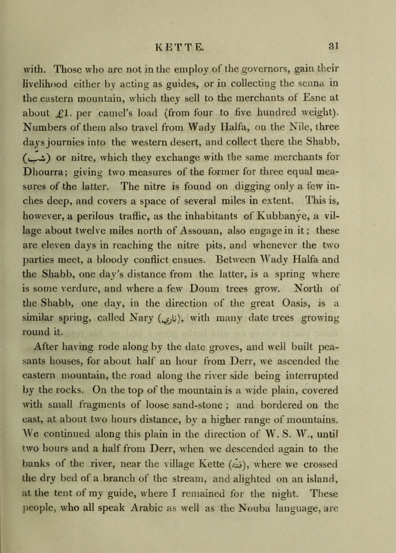 with. Those who are not in the employ of the governors, gain their livelihood either by acting as guides, or in collecting the senna in the eastern mountain, which they sell to the merchants of Esne at about £1. per camel's load (from four to five hundred weight). Numbers of them also travel from Wady Haifa, on the Nile, three da}rs journies into the western desert, and collect there the Shabb, (u—2>) or nitre, which they exchange with the same merchants for Dhourra; giving two measures of the former for three equal mea- sures of the latter. The nitre is found on digging only a few in- ches deep, and covers a space of several miles in extent. This is, however, a perilous traffic, as the inhabitants of Kubbanye, a vil- lage about twelve miles north of Assouan, also engage in it; these are eleven days in reaching the nitre pits, and whenever the two parties meet, a bloody conflict ensues. Between Wady Haifa and the Shabb, one day's distance from the latter, is a spring where is some verdure, and where a few Doum trees grow. North of the Shabb, one day, in the direction of the great Oasis, is a similar spring, called Nary (^U), with many date trees growdng round it. After having rode along by the date groves, and well built pea- sants houses, for about half an hour from Derr, wre ascended the eastern mountain, the road along the river side being interrupted by the rocks. On the top of the mountain is a w ide plain, covered with small fragments of loose sand-stone ; and bordered on the east, at about two hours distance, by a higher range of mountains. We continued along this plain in the direction of W. S. W., until two hours and a half from Derr, wrhen we descended again to the banks of the river, near the village Kette (<cJ), where we crossed the dry bed of a branch of the stream, and alighted on an island, at the tent of my guide, where I remained for the night. These people, who all speak Arabic as well as the Nouba language, are