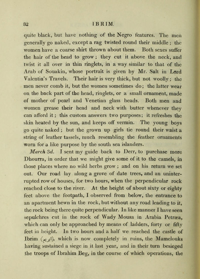 quite black, but have nothing of the Negro features. The men generally go naked, except a rag twisted round their middle ; the women have a coarse shirt thrown about them. Both sexes suffer the hair of the head to grow; they cut it above the neck, and twist it all over in thin ringlets, in a way similar to that of the Arab of Souakin, whose portrait is given by Mr. Salt in Lord Valentia’s Travels. Their hair is very thick, but not woolly; the men never comb it, but the women sometimes do; the latter wear on the back part of the head, ringlets, or a small ornament, made of mother of pearl and Venetian glass beads. Both men and women grease their head and neck with butter whenever they can afford it; this custom answers two purposes; it refreshes the skin heated by the sun, and keeps off vermin. The young boys go quite naked; but the grown up girls tie round their waist a string of leather tassels, much resembling the feather ornaments worn for a like purpose by the south sea islanders. March 3d. I sent my guide back to Derr, to purchase more Dhourra, in order that we might give some of it to the camels, in those places where no wild herbs grow ; and on his return we set out. Our road lay along a grove of date trees, and an uninter- rupted row of houses, for two hours, when the perpendicular rock reached close to the river. At the height of about sixty or eighty feet above the footpath, I observed from below, the entrance to an apartment hewn in the rock, but without any road leading to it, the rock being there quite perpendicular. In like manner I have seen sepulchres cut in the rock of Wady Mousa in Arabia Petrasa, which can only be approached by means of ladders, forty or fifty feet in height. In two hours and a half we reached the castle of Ibrim which is now completely in ruins, the Mamelouks having sustained a siege in it last year, and in their turn besieged the troops of Ibrahim Beg, in the course of which operations, the