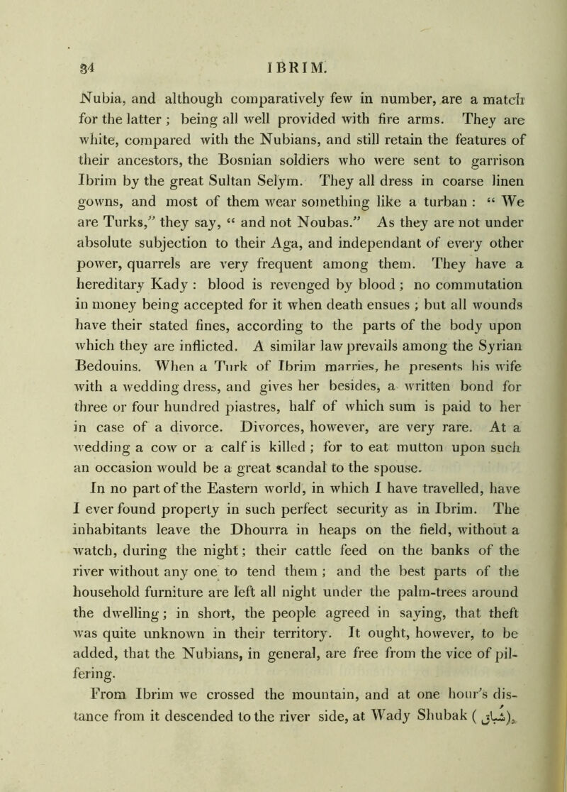 Nubia, and although comparatively few in number, are a match for the latter ; being all well provided with fire arms. They are white, compared with the Nubians, and still retain the features of their ancestors, the Bosnian soldiers who were sent to garrison Ibrim by the great Sultan Selym. They all dress in coarse linen gowns, and most of them wear something like a turban : “We are Turks/' they say, “ and not Noubas.” As they are not under absolute subjection to their Aga, and independant of every other power, quarrels are very frequent among them. They have a hereditary Kady : blood is revenged by blood ; no commutation in money being accepted for it when death ensues ; but all wounds have their stated fines, according to the parts of the body upon which they are inflicted. A similar law prevails among the Syrian Bedouins, When a Turk of Ibrim marries, he presents his wife with a wedding dress, and gives her besides, a written bond for three or four hundred piastres, half of which sum is paid to her in case of a divorce. Divorces, however, are very rare. At a wedding a cow or a calf is killed ; for to eat mutton upon such an occasion would be a great scandal to the spouse. In no part of the Eastern world, in which I have travelled, have I ever found property in such perfect security as in Ibrim. The inhabitants leave the Dhourra in heaps on the field, without a watch, during the night; their cattle feed on the banks of the river without any one to tend them ; and die best parts of the household furniture are left all night under the palm-trees around the dwelling; in short, the people agreed in saying, that theft was quite unknown in their territory. It ought, however, to be added, that the Nubians, in general, are free from the vice of pil- From Ibrim we crossed the mountain, and at one hour's dis- tance from it descended to the river side, at Wady Shubak ( jLi),