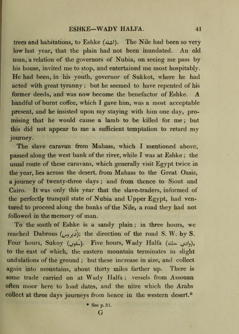trees and habitations, to Eshke The Nile had been so very low last year, that the plain had not been inundated. An old man, a relation of the governors of Nubia, on seeing me pass by his house, invited me to stop, and entertained me most hospitabty. He had been, in his youth, governor of Sukkot, where he had acted with great tyranny ; but he seemed to have repented of his former deeds, and was now become the benefactor of Eshke. A handful of burnt coffee, which I gave him, was a most acceptable present, and he insisted upon my staying with him one day, pro- mising that he would cause a lamb to be killed for me; but this did not appear to me a sufficient temptation to retard my journey. The slave caravan from Mahass, which I mentioned above, passed along the west bank of the river, while I was at Eshke ; the usual route of these caravans, which generally visit Egypt twice in the year, lies across the desert, from Mahass to the Great Oasis, a journey of twenty-three days; and from thence to Siout and Cairo. It was only this year that the slave-traders, informed of the perfectly tranquil state of Nubia and Upper Egypt, had ven- tured to proceed along the banks of the Nile, a road they had not followed in the memory of man. To the south of Eshke is a sandy plain; in three hours, we reached Dabrous the direction of the road S. W. by S. Four hours, Sukoy Five hours, Wady Haifa (<uL=~ ^j), to the east of which, the eastern mountain terminates in slight undulations of the ground ; but these increase in size, and collect again into mountains, about thirty miles farther up. There is some trade carried on at Wady Haifa ; vessels from Assouan often moor here to load dates, and the nitre which the Arabs collect at three days journej's from hence in the western desert.* * Seep.31. G