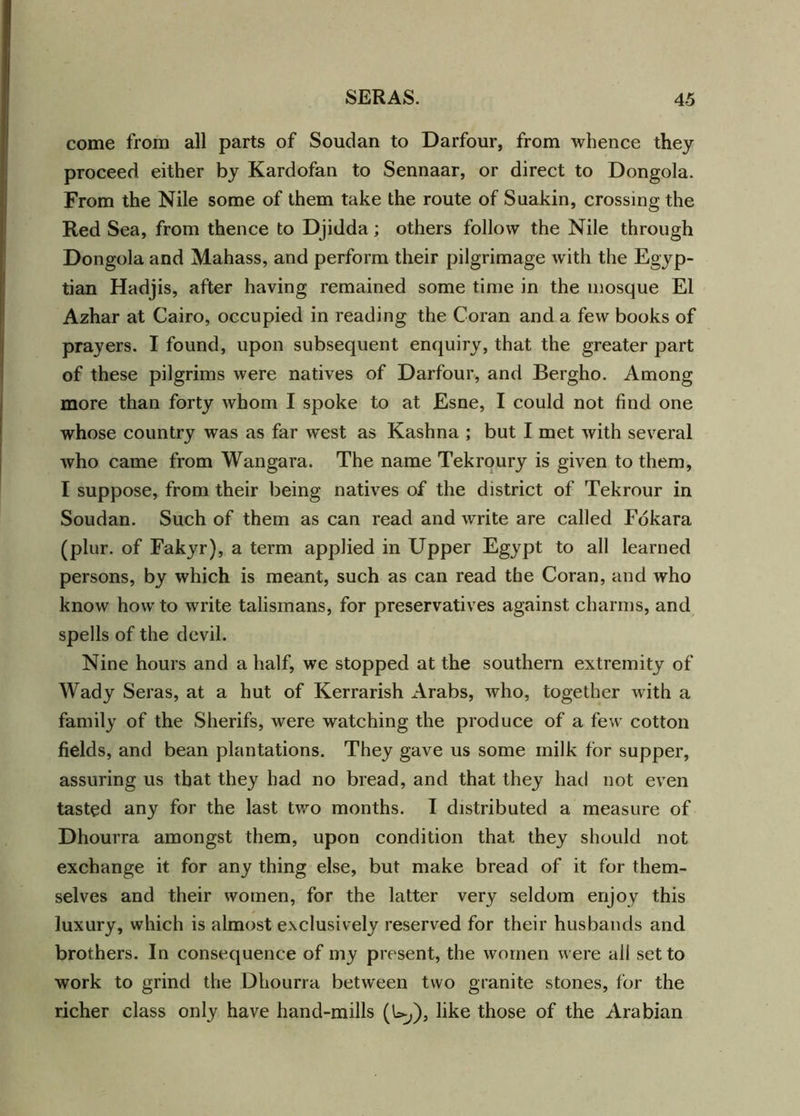 come from all parts of Soudan to Darfour, from whence they proceed either by Kardofan to Sennaar, or direct to Dongola. From the Nile some of them take the route of Suakin, crossing the Red Sea, from thence to Djidda; others follow the Nile through Dongola and Mahass, and perform their pilgrimage with the Egyp- tian Hadjis, after having remained some time in the mosque El Azhar at Cairo, occupied in reading the Coran and a few books of prayers. I found, upon subsequent enquiry, that the greater part of these pilgrims were natives of Darfour, and Bergho. Among more than forty whom I spoke to at Esne, I could not find one whose country was as far west as Kashna ; but I met with several who came from Wangara. The name Tekroury is given to them, I suppose, from their being natives of the district of Tekrour in Soudan. Such of them as can read and write are called Fokara (plur. of Fakyr), a term applied in Upper Egypt to all learned persons, by which is meant, such as can read the Coran, and who know how to write talismans, for preservatives against charms, and spells of the devil. Nine hours and a half, we stopped at the southern extremity of Wady Seras, at a hut of Kerrarish Arabs, who, together with a family of the Sherifs, were watching the produce of a few cotton fields, and bean plantations. They gave us some milk for supper, assuring us that they had no bread, and that they had not even tasted any for the last two months. I distributed a measure of Dhourra amongst them, upon condition that they should not exchange it for any thing else, but make bread of it for them- selves and their women, for the latter very seldom enjoy this luxury, which is almost exclusively reserved for their husbands and brothers. In consequence of my present, the women were all set to work to grind the Dhourra between two granite stones, for the richer class only have hand-mills (U,), like those of the Arabian
