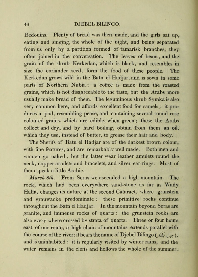 Bedouins. Plenty of bread was then made, and the girls sat up, eating and singing, the whole of the night, and being separated from us only by a partition formed of tamarisk branches, they often joined in the conversation. The leaves of beans, and the grain of the shrub Kerkedan, which is black, and resembles in size the coriander seed, form the food of these people. The Kerkedan grows wild in the Batn el Hadjar, and is sown in some parts of Northern Nubia ; a coffee is made from the roasted grains, which is not disagreeable to the taste, but the Arabs more usually make bread of them. The leguminous shrub Symka is also very common here, and affords excellent food for camels; it pro- duces a pod, resembling pease, and containing several round rose coloured grains, which are edible, when green; these the Arabs collect and dry, and by hard boiling, obtain from them an oil, which they use, instead of butter, to grease their hair and body. The Sherifs of Batn el Hadjar are of the darkest brown colour, with fine features, and are remarkably well made. Both men and women go naked; but the latter wear leather amulets round the neck, copper armlets and bracelets, and silver ear-rings. Most of them speak a little Arabic. March 8th. From Seras we ascended a high mountain. The rock, which had been everywhere sand-stone as far as Wady Haifa, changes its nature at the second Cataract, where grunstein and grauwacke predominate; these primitive rocks continue throughout the Batn el Hadjar. In the mountain beyond Seras are granite, and immense rocks of quartz : the grunstein rocks are also every where crossed by strata of quartz. Three or four hours east of our route, a high chain of mountains extends parallel with the course of the river; itbearsthenameof Djebel Bilingo (.Lb uU-), and is uninhabited : it is regularly visited by winter rains, and the water remains in the clefts and hollows the whole of the summer.