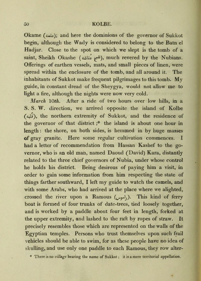 Okame (<uiic); and here the dominions of the governor of Sukkot begin, although the Wady is considered to belong to the Batn el Hadjar. Close to the spot on which we slept is the tomb of a saint, Sheikh Okashe ^), much revered by the Nubians. Offerings of earthen vessels, mats, and small pieces of linen, were spread within the enclosure of the tomb, and all around it. The inhabitants of Sukkot make frequent pilgrimages to this tomb. My guide, in constant dread of the Sheygya, would not allow me to light a fire, although the nights were now very cold. March 10th. After a ride of two hours over low hills, in a S. S. W. direction, we arrived opposite the island of Kolbe p (aJj), the northern extremity of Sukkot, and the residence of the governor of that district ;* the island is about one hour in length: the shore, on both sides, is hemmed in by huge masses of gray granite. Here some regular cultivation commences. I had a letter of recommendation from Hassan Kashef to the go- vernor, who is an old man, named Daoud (David) Kara, distantly related to the three chief governors of Nubia, under whose control he holds his district. Being desirous of paying him a visit, in order to gain some information from him respecting the state of things farther southward, I left my guide to watch the camels, and with some Arabs, who had arrived at the place where we alighted, crossed the river upon a Ramous This kind of ferry boat is formed of four trunks of date-trees, tied loosely together, and is worked by a paddle about four feet in length, forked at the upper extremity, and lashed to the raft by ropes of straw. It precisely resembles those which are represented on the walls of the Egyptian temples. Persons who trust themselves upon such frail vehicles should be able to swim, for as these people have no idea of skulling, and use only one paddle to each Ramous, they row alter- * There is no village bearing the name of Sukkot; it is a mere territorial appellation.
