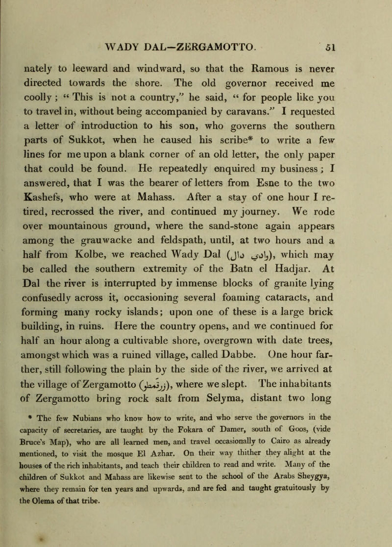 nately to leeward and windward, so that the Ramous is never directed towards the shore. The old governor received me coolly; “ This is not a country,” he said, “ for people like you to travel in, without being accompanied by caravans.” I requested a letter of introduction to his son, who governs the southern parts of Sukkot, when he caused his scribe* to write a few lines for me upon a blank corner of an old letter, the only paper that could be found. He repeatedly enquired my business ; I answered, that I was the bearer of letters from Esne to the two Kashefs, who were at Mahass. After a stay of one hour I re- tired, recrossed the river, and continued my journey. We rode over mountainous ground, where the sand-stone again appears among the grauwacke and feldspath, until, at two hours and a half from Kolbe, we reached Wady Dal (Jh which may be called the southern extremity of the Batn el Hadjar. At Dal the river is interrupted by immense blocks of granite lying confusedly across it, occasioning several foaming cataracts, and forming many rocky islands; upon one of these is a large brick building, in ruins. Here the country opens, and we continued for half an hour along a cultivable shore, overgrown with date trees, amongst which was a ruined village, called Dabbe. One hour far- ther, still following the plain by the side of the river, we arrived at the village of Zergamotto where we slept. The inhabitants of Zergamotto bring rock salt from Selyma, distant two long * The few Nubians who know how to write, and who serve the governors in the capacity of secretaries, are taught by the Fokara of Darner, south of Goos, (vide Bruce’s Map), who are all learned men, and travel occasionally to Cairo as already mentioned, to visit the mosque FI Azhar. On their way thither they alight at the houses of the rich inhabitants, and teach their children to read and write. Many of the children of Sukkot and Mahass are likewise sent to the school of the Arabs Sheygya, where they remain for ten years and upwards, and are fed and taught gratuitously by the Olema of that tribe.