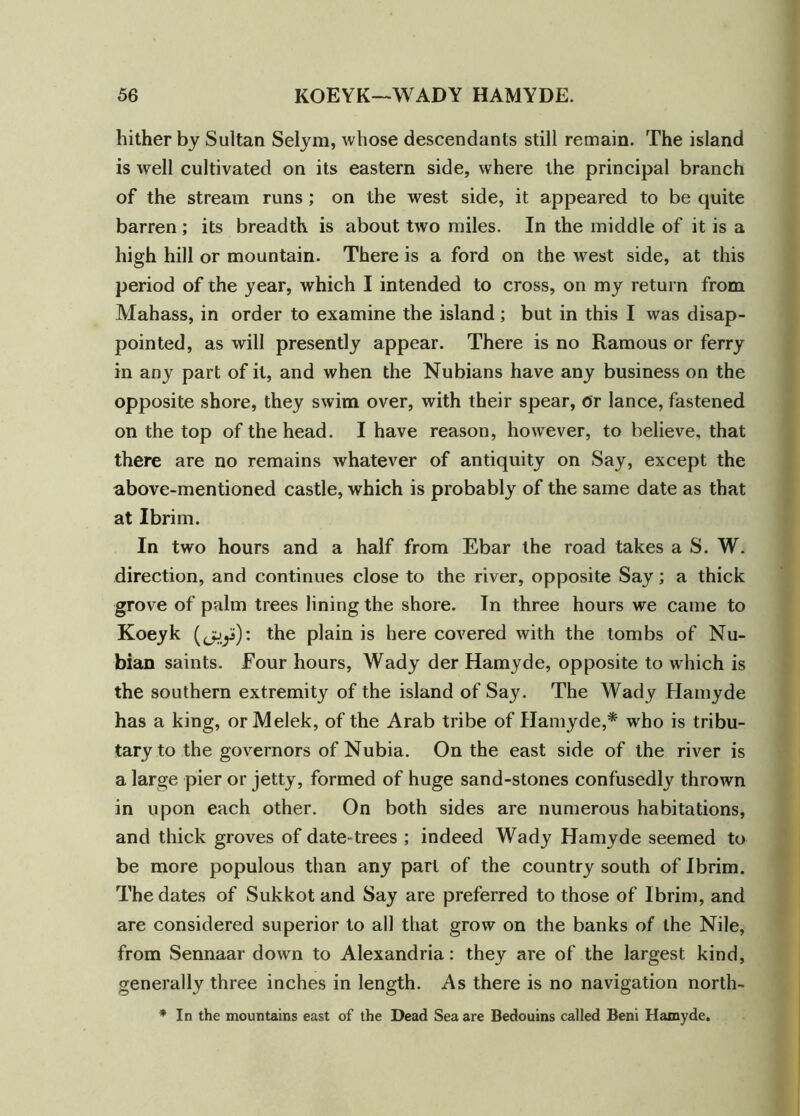 hither by Sultan Selym, whose descendants still remain. The island is well cultivated on its eastern side, where the principal branch of the stream runs ; on the west side, it appeared to be quite barren ; its breadth is about two miles. In the middle of it is a high hill or mountain. There is a ford on the west side, at this period of the year, which I intended to cross, on my return from Mahass, in order to examine the island; but in this I was disap- pointed, as will presently appear. There is no Ramous or ferry in any part of it, and when the Nubians have any business on the opposite shore, they swim over, with their spear, or lance, fastened on the top of the head. I have reason, however, to believe, that there are no remains whatever of antiquity on Say, except the above-mentioned castle, which is probably of the same date as that at I brim. In two hours and a half from Ebar the road takes a S. W. direction, and continues close to the river, opposite Say; a thick grove of palm trees lining the shore. In three hours we came to Koeyk (jjJ): the plain is here covered with the tombs of Nu- bian saints. Four hours, Wady der Hamyde, opposite to which is the southern extremity of the island of Say. The Wady Hamyde has a king, orMelek, of the Arab tribe of Hamyde,* who is tribu- tary to the governors of Nubia. On the east side of the river is a large pier or jetty, formed of huge sand-stones confusedly thrown in upon each other. On both sides are numerous habitations, and thick groves of date-trees ; indeed Wady Hamyde seemed to be more populous than any part of the country south of I brim. The dates of Sukkot and Say are preferred to those of Ibrim, and are considered superior to all that grow on the banks of the Nile, from Sennaar down to Alexandria: they are of the largest kind, generally three inches in length. As there is no navigation north- * In the mountains east of the Dead Sea are Bedouins called Beni Hamyde.