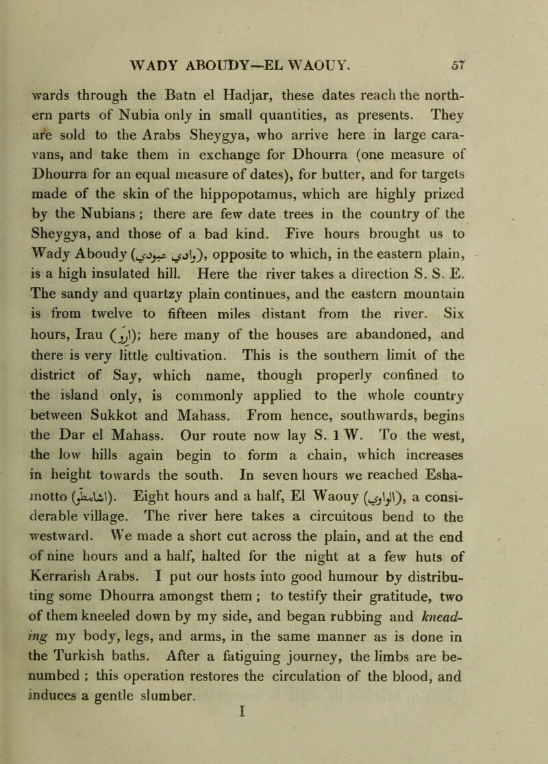 wards through the Batn el Hadjar, these dates reach the north- ern parts of Nubia only in small quantities, as presents. They are sold to the Arabs Sheygya, who arrive here in large cara- vans, and take them in exchange for Dhourra (one measure of Dhourra for an equal measure of dates), for butter, and for targets made of the skin of the hippopotamus, which are highly prized by the Nubians; there are few date trees in the country of the Sheygya, and those of a bad kind. Five hours brought us to Wady Aboudy opposite to which, in the eastern plain, is a high insulated hill. Here the river takes a direction S. S. E. The sandy and quartzy plain continues, and the eastern mountain is from twelve to fifteen miles distant from the river. Six hours, Irau (^1); here many of the houses are abandoned, and there is very little cultivation. This is the southern limit of the district of Say, which name, though properly confined to the island only, is commonly applied to the whole country between Sukkot and Mahass. From hence, southwards, begins the Dar el Mahass. Our route now lay S. 1 W. To the west, the low hills again begin to form a chain, which increases in height towards the south. In seven hours we reached Esha- motto (jlulil). Eight hours and a half, El Waouy (ojljll), a consi- derable village. The river here takes a circuitous bend to the westward. We made a short cut across the plain, and at the end of nine hours and a half, halted for the night at a few huts of Kerrarish Arabs. I put our hosts into good humour by distribu- ting some Dhourra amongst them ; to testify their gratitude, two of them kneeled down by my side, and began rubbing and knead- ing my body, legs, and arms, in the same manner as is done in the Turkish baths. After a fatiguing journey, the limbs are be- numbed ; this operation restores the circulation of the blood, and induces a gentle slumber. I