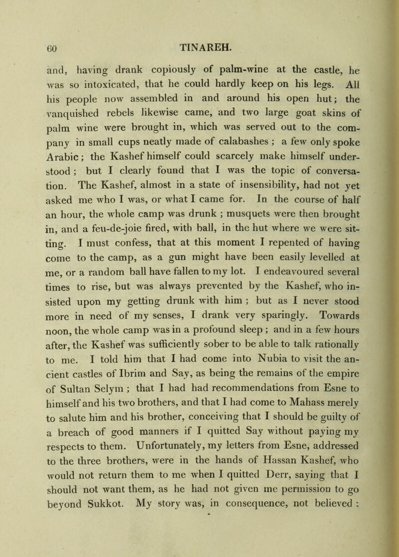 and. having drank copiously of palm-wine at the castle, he was so intoxicated, that he could hardly keep on his legs. All his people now assembled in and around his open hut; the vanquished rebels likewise came, and two large goat skins of palm wine were brought in, which was served out to the com- pany in small cups neatly made of calabashes ; a few only spoke Arabic; the Kashef himself could scarcely make himself under- stood ; but I clearly found that I was the topic of conversa- tion. The Kashef, almost in a state of insensibility, had not yet asked me who I was, or what I came for. In the course of half an hour, the whole camp was drunk ; musquets were then brought in, and a feu-de-joie fired, with ball, in the hut where we were sit- ting. I must confess, that at this moment I repented of having come to the camp, as a gun might have been easily levelled at me, or a random ball have fallen to my lot. I endeavoured several times to rise, but was always prevented by the Kashef, who in- sisted upon my getting drunk with him ; but as I never stood more in need of my senses, I drank very sparingly. Towards noon, the whole camp was in a profound sleep ; and in a few hours after, the Kashef was sufficiently sober to be able to talk rationally to me. I told him that I had come into Nubia to visit the an- cient castles of Ibrim and Say, as being the remains of the empire of Sultan Selym ; that I had had recommendations from Esne to himself and his two brothers, and that I had come to Mahass merely to salute him and his brother, conceiving that I should be guilty of a breach of good manners if I quitted Say without paying my respects to them. Unfortunately, my letters from Esne, addressed to the three brothers, were in the hands of Hassan Kashef, who would not return them to me wrhen I quitted Derr, saying that I should not want them, as he had not given me permission to go beyond Sukkot. My story was, in consequence, not believed :