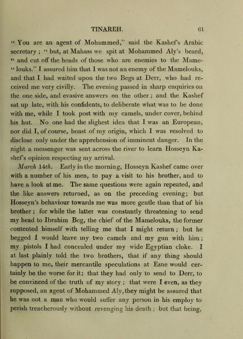 “ You are an agent of Mohammed/' said the Kashefs Arabic secretary ; “ but, at Mahass we spit at Mohammed Aly's beard, “ and cut off the heads of those who are enemies to the Mame- “ louks. I assured him that 1 was not an enemy of the Mamelouks, and that I had waited upon the two Begs at Derr, who had re- ceived me very civilly. The evening passed in sharp enquiries on the one side, and evasive answers on the other; and the Kashef sat up late, with his confidents, to deliberate what was to be done with me, while I took post with my camels, under cover, behind his hut. No one had the slighest idea that I was an European, nor did I, of course, boast of my origin, which I was resolved to disclose only under the apprehension of imminent danger. In the night a messenger was sent across the river to learn Hosseyn Ka- shefs opinion respecting my arrival. March 14tli. Early in the morning, Hosseyn Kashef came over with a number of his men, to pay a visit to his brother, and to have a look at me. The same questions were again repeated, and the like answers returned, as on the preceding evening; but Hosseyn's behaviour towards me was more gentle than that of his brother; for while the latter was constantly threatening to send my head to Ibrahim Beg, the chief of the Mamelouks, the former contented himself with telling me that I might return ; but he begged I would leave my two camels and my gun with him; my pistols I had concealed under my wide Egyptian cloke. I at last plainly told the two brothers, that if any thing should happen to me, their mercantile speculations at Esne would cer- tainly be the worse for it; that they had only to send to Derr, to be convinced of the truth of my story ; that were I even, as they supposed, an agent of Mohammed Aly,they might be assured that he was not a man who wTould suffer any person in his employ to perish treacherously without revenging his death ; but that being,