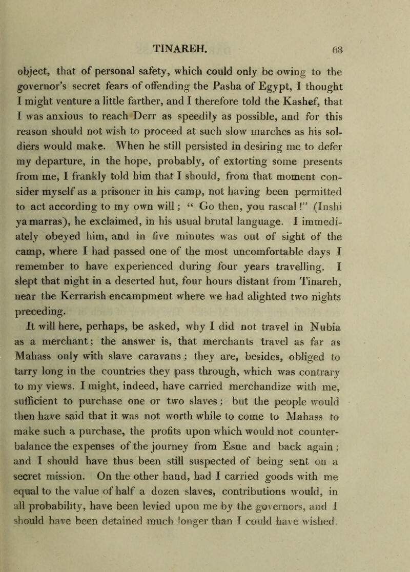 object, that of personal safety, which could only be owing to the governor's secret fears of offending the Pasha of Egypt, I thought I might venture a little farther, and I therefore told the Kashef, that I was anxious to reach Derr as speedily as possible, and for this reason should not wish to proceed at such slow marches as his sol- diers would make. When he still persisted in desiring me to defer my departure, in the hope, probably, of extorting some presents from me, I frankly told him that I should, from that moment con- sider myself as a prisoner in his camp, not having been permitted to act according to my own will; “ Go then, you rascal V* (Inshi yamarras), he exclaimed, in his usual brutal language. I immedi- ately obeyed him, and in five minutes was out of sight of the camp, where I had passed one of the most uncomfortable days I remember to have experienced during four years travelling. I slept that night in a deserted hut, four hours distant from Tinareh, near the Kerrarish encampment where we had alighted two nights preceding. It will here, perhaps, be asked, why I did not travel in Nubia as a merchant; the answer is, that merchants travel as far as Mahass only with slave caravans; they are, besides, obliged to tarry long in the countries they pass through, which was contrary to my views. I might, indeed, have carried merchandize with me, sufficient to purchase one or two slaves; but the people would then have said that it was not worth while to come to Mahass to make such a purchase, the profits upon which would not counter- balance the expenses of the journey from Esne and back again; and I should have thus been still suspected of being sent on a secret mission. On the other hand, had I carried goods with me equal to the value of half a dozen slaves, contributions would, in all probability, have been levied upon me by the governors, and I should have been detained much longer than I could have wished
