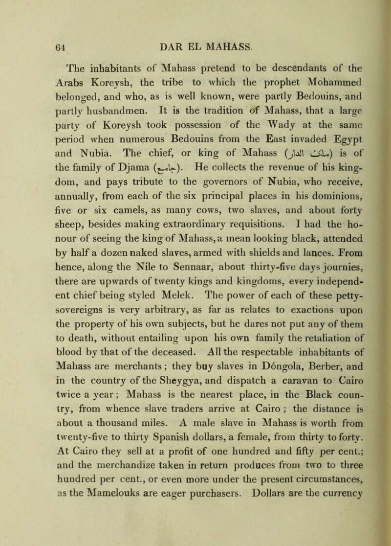 The inhabitants of Mahass pretend to be descendants of the Arabs Koreysh, the tribe to which the prophet Mohammed belonged, and who, as is well known, were partly Bedouins, and partly husbandmen. It is the tradition of Mahass, that a large party of Koreysh took possession of the Wady at the same period when numerous Bedouins from the East invaded Egypt and Nubia. The chief, or king of Mahass (jU! is of the family of Djama (j^U). He collects the revenue of his king- dom, and pays tribute to the governors of Nubia, who receive, annually, from each of the six principal places in his dominions, five or six camels, as many cows, two slaves, and about forty sheep, besides making extraordinary requisitions. I had the ho- nour of seeing the king of Mahass, a mean looking black, attended by half a dozen naked slaves, armed with shields and lances. From hence, along the Nile to Sennaar, about thirty-five days journies, there are upwards of twenty kings and kingdoms, every independ- ent chief being styled Melek. The power of each of these petty- sovereigns is very arbitrary, as far as relates to exactions upon the property of his own subjects, but he dares not put any of them to death, without entailing upon his own family the retaliation of blood by that of the deceased. All the respectable inhabitants of Mahass are merchants; they buy slaves in Dongola, Berber, and in the country of the Sheygya, and dispatch a caravan to Cairo twice a year; Mahass is the nearest place, in the Black coun- try, from whence slave traders arrive at Cairo ; the distance is about a thousand miles. A male slave in Mahass is worth from twenty-five to thirty Spanish dollars, a female, from thirty to forty. At Cairo they sell at a profit of one hundred and fifty per cent.; and the merchandize taken in return produces from two to three hundred per cent., or even more under the present circumstances, as the Mamelouks are eager purchasers. Dollars are the currency