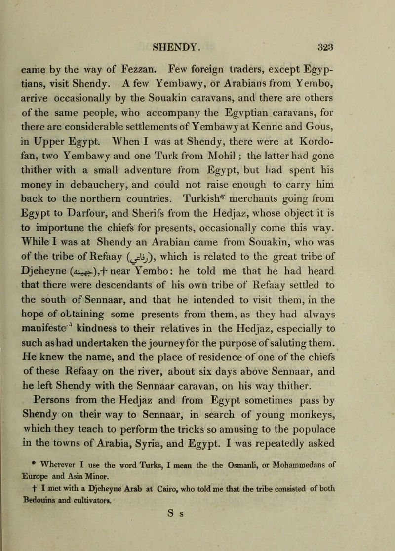 came by the way of Fezzan. Few foreign traders, except Egyp- tians, visit Shendy. A few Yembawy, or Arabians from Yembo, arrive occasionally by the Souakin caravans, and there are others of the same people, who accompany the Egyptian caravans, for there are considerable settlements of Yembawy at Kenne and Gous, in Upper Egypt. When I was at Shendy, there were at Kordo- fan, two Yembawy and one Turk from Mohil; the latter had gone thither with a small adventure from Egypt, but had spent his money in debauchery, and could not raise enough to carry him back to the northern countries. Turkish* merchants going from Egypt to Darfour, and Sherifs from the Hedjaz, whose object it is to importune the chiefs for presents, occasionally come this way. While I was at Shendy an Arabian came from Souakin, who was of the tribe of Refaay which is related to the great tribe of Djeheyne near Yembo; he told me that he had heard that there were descendants of his own tribe of Refaay settled to the south of Sennaar, and that he intended to visit them, in the hope of obtaining some presents from them, as they had always manifesto1 kindness to their relatives in the Hedjaz, especially to such as had undertaken the journey for the purpose of saluting them. He knew the name, and the place of residence of one of the chiefs of these Refaay on the river, about six days above Sennaar, and he left Shendy with the Sennaar caravan, on his way thither. Persons from the Hedjaz and from Egypt sometimes pass by Shendy on their way to Sennaar, in search of young monkeys, which they teach to perform the tricks so amusing to the populace in the towns of Arabia, Syria, and Egypt. I was repeatedly asked * Wherever I use the word Turks, I mean the the Osmanli, or Mohammedans of Europe and Asia Minor. t I met with a Djeheyne Arab at Cairo, who told me that the tribe consisted of both Bedouins and cultivators. S s