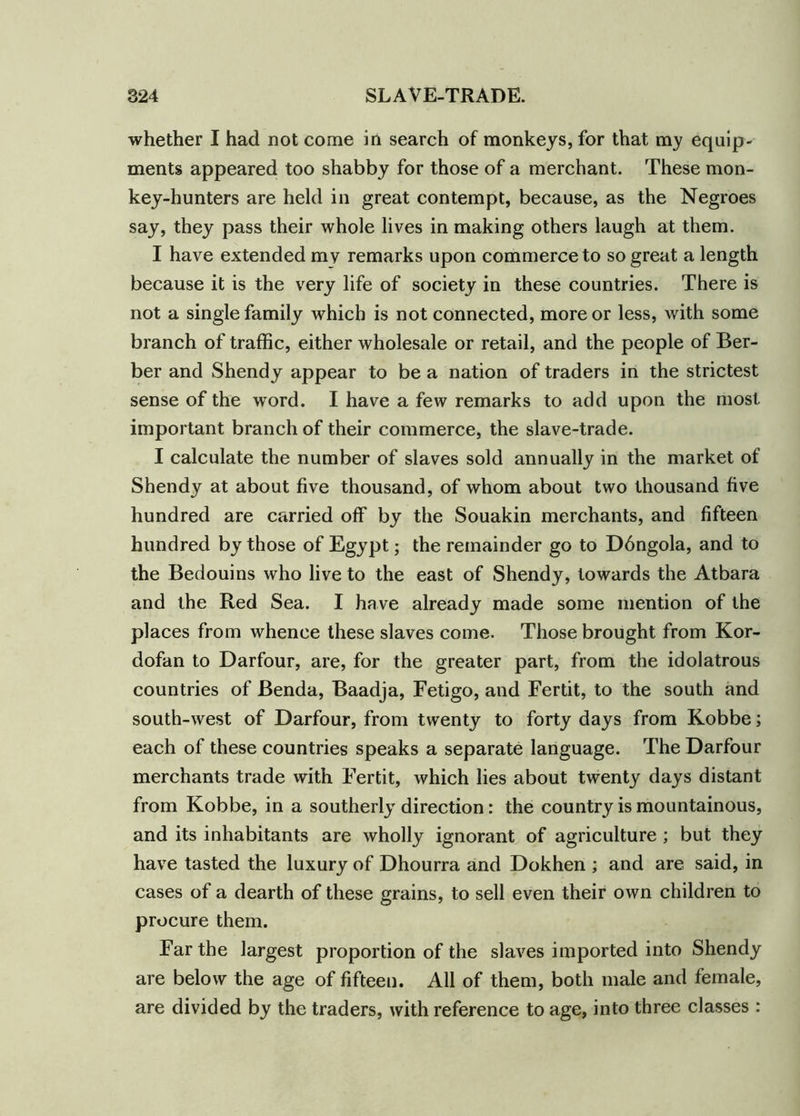 whether I had not come in search of monkeys, for that my equip- ments appeared too shabby for those of a merchant. These mon- key-hunters are held in great contempt, because, as the Negroes say, they pass their whole lives in making others laugh at them. I have extended my remarks upon commerce to so great a length because it is the very life of society in these countries. There is not a single family which is not connected, more or less, with some branch of traffic, either wholesale or retail, and the people of Ber- ber and Shendy appear to be a nation of traders in the strictest sense of the word. I have a few remarks to add upon the most important branch of their commerce, the slave-trade. I calculate the number of slaves sold annually in the market of Shendy at about five thousand, of whom about two thousand five hundred are carried off by the Souakin merchants, and fifteen hundred by those of Egypt; the remainder go to D6ngola, and to the Bedouins who live to the east of Shendy, towards the Atbara and the Red Sea. I ha ve already made some mention of the places from whence these slaves come. Those brought from Kor- dofan to Darfour, are, for the greater part, from the idolatrous countries of Benda, Baadja, Fetigo, and Fertit, to the south and south-west of Darfour, from twenty to forty days from Kobbe; each of these countries speaks a separate language. The Darfour merchants trade with Fertit, which lies about twenty days distant from Kobbe, in a southerly direction: the country is mountainous, and its inhabitants are wholly ignorant of agriculture; but they have tasted the luxury of Dhourra and Dokhen ; and are said, in cases of a dearth of these grains, to sell even their own children to procure them. Far the largest proportion of the slaves imported into Shendy are below the age of fifteen. All of them, both male and female, are divided by the traders, with reference to age, into three classes :