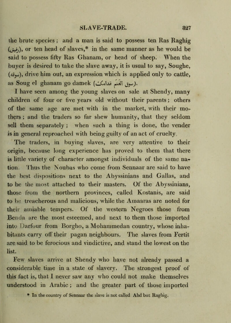the brute species; and a man is said to possess ten Ras Raghig (<j+ij), or ten head of slaves,* in the same manner as he would be said to possess fifty Ras Ghanam, or head of sheep. When the buyer is desired to take the slave away, it is usual to say, Soughe, drive him out, an expression which is applied only to cattle, as Soug el ghanam go damek ). I have seen among the young slaves on sale at Shendy, many children of four or five years old without their parents; others of the same age are met with in the market, with their mo- thers ; and the traders so far shew humanity, that they seldom sell them separately ; when such a thing is done, the vender is in general reproached with being guilty of an act of cruelty. The traders, in buying slaves, are very attentive to their origin, because long experience has proved to them that there is little variety of character amongst individuals of the same na- tion Thus the Noubas who come from Sennaar are said to have the best dispositions next to the Abyssinians and Gallas, and to be the most attached to their masters. Of the Abyssinians, those from the northern provinces, called Kostanis, are said to be treacherous and malicious, while the Amaaras are noted for their amiable tempers. Of the western Negroes those from Benda are the most esteemed, and next to them those imported into Darfour from Borgho, a Mohammedan country, whose inha- bitants carry off their pagan neighbours. The slaves from Fertit are said to be ferocious and vindictive, and stand the lowest on the list. Few slaves arrive at Shendy who have not already passed a considerable time in a state of slavery. The strongest proof of this fact is, that I never saw any who could not make themselves understood in Arabic; and the greater part of those imported * In the country of Sennaar the slave is not called Abd but Raghig.