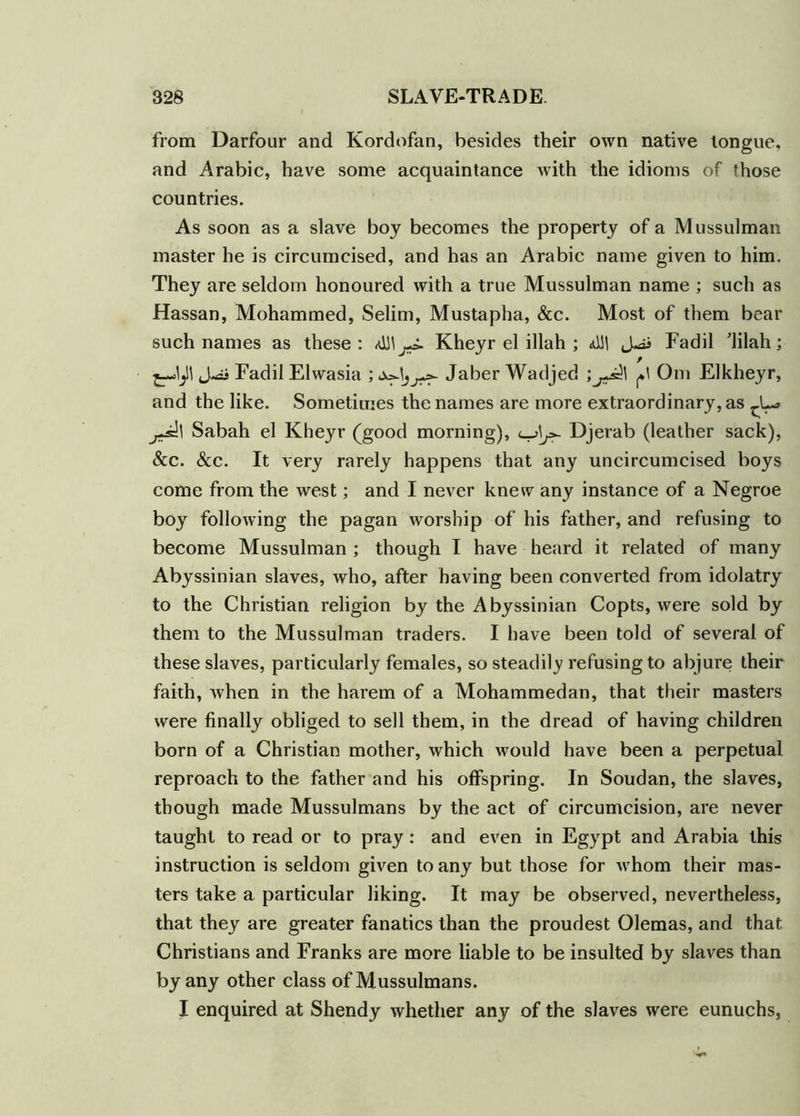 from Darfour and Kordofan, besides their own native tongue, and Arabic, have some acquaintance with the idioms of those countries. As soon as a slave boy becomes the property of a Mussulman master he is circumcised, and has an Arabic name given to him. They are seldom honoured with a true Mussulman name ; such as Hassan, Mohammed, Selim, Mustapha, &c. Most of them bear such names as these: <0J\Kheyr el illah ; <d!| Fadil ’lilah; Fadil Elwasia ; Jaber Wadjed ;Om Elkheyr, and the like. Sometimes the names are more extraordinary, as j+s^\ Sabah el Kheyr (good morning), Djerab (leather sack), &c. &c. It very rarely happens that any uncircumcised boys come from the west; and I never knew any instance of a Negroe boy following the pagan worship of his father, and refusing to become Mussulman ; though I have heard it related of many Abyssinian slaves, who, after having been converted from idolatry to the Christian religion by the Abyssinian Copts, were sold by them to the Mussulman traders. I have been told of several of these slaves, particularly females, so steadily refusing to abjure their faith, when in the harem of a Mohammedan, that their masters were finally obliged to sell them, in the dread of having children born of a Christian mother, which would have been a perpetual reproach to the father and his offspring. In Soudan, the slaves, though made Mussulmans by the act of circumcision, are never taught to read or to pray: and even in Egypt and Arabia this instruction is seldom given to any but those for whom their mas- ters take a particular liking. It may be observed, nevertheless, that they are greater fanatics than the proudest Olemas, and that Christians and Franks are more liable to be insulted by slaves than by any other class of Mussulmans. I enquired at Shendy whether any of the slaves were eunuchs,