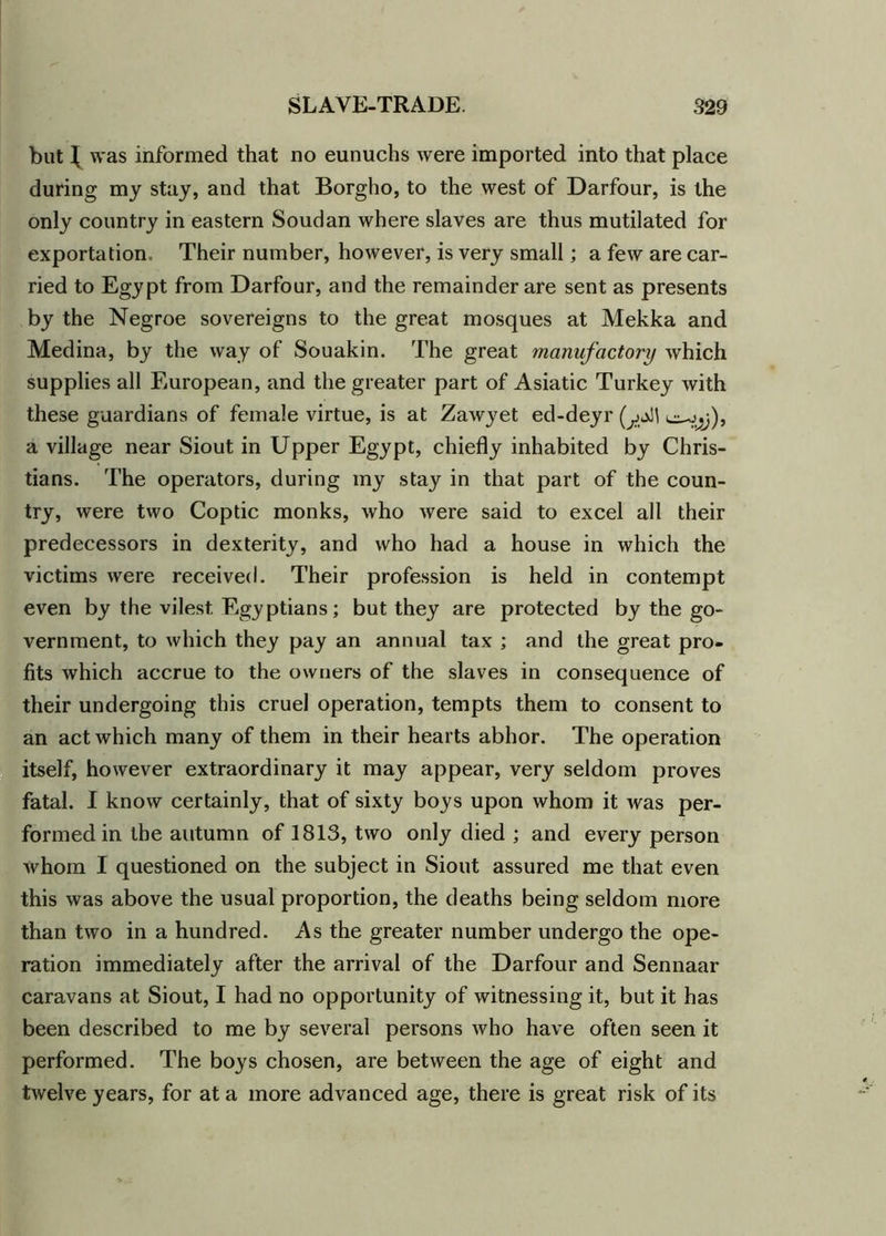 but J was informed that no eunuchs were imported into that place during my stay, and that Borgho, to the west of Darfour, is the only country in eastern Soudan where slaves are thus mutilated for exportation* Their number, however, is very small; a few are car- ried to Egypt from Darfour, and the remainder are sent as presents by the Negroe sovereigns to the great mosques at Mekka and Medina, by the way of Souakin. The great manufactory which supplies all European, and the greater part of Asiatic Turkey with these guardians of female virtue, is at Zawyet ed-deyr (jf\ c^j), a village near Siout in Upper Egypt, chiefly inhabited by Chris- tians. The operators, during my stay in that part of the coun- try, were two Coptic monks, who were said to excel all their predecessors in dexterity, and who had a house in which the victims were received. Their profession is held in contempt even by the vilest Egyptians; but they are protected by the go- vernment, to which they pay an annual tax ; and the great pro- fits which accrue to the owners of the slaves in consequence of their undergoing this cruel operation, tempts them to consent to an act which many of them in their hearts abhor. The operation itself, however extraordinary it may appear, very seldom proves fatal. I know certainly, that of sixty boys upon whom it was per- formed in the autumn of 1813, two only died ; and every person whom I questioned on the subject in Siout assured me that even this was above the usual proportion, the deaths being seldom more than two in a hundred. As the greater number undergo the ope- ration immediately after the arrival of the Darfour and Sennaar caravans at Siout, I had no opportunity of witnessing it, but it has been described to me by several persons who have often seen it performed. The boys chosen, are between the age of eight and twelve years, for at a more advanced age, there is great risk of its