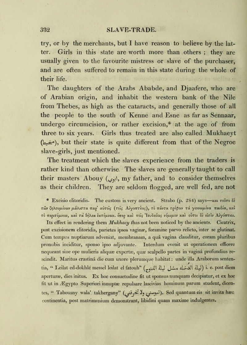 try, or by the merchants, but I have reason to believe by the lat- ter. Girls in this state are worth more than others ; they are usually given to the favourite mistress or slave of the purchaser, and are often suffered to remain in this state during the whole of their life. The daughters of the Arabs Ababde, and Djaafere, who are of Arabian origin, and inhabit the western bank of the Nile from Thebes, as high as the cataracts, and generally those of all the people to the south of Kenne and Esne as far as Sennaar, undergo circumcision, or rather excision,* at the age of from three to six years. Girls thus treated are also called Mukhaeyt (kJ=*), but their state is quite different from that of the Negroe slave-girls, just mentioned. The treatment which the slaves experience from the traders is rather kind than otherwise The slaves are generally taught to call their masters Abouy my father, and to consider themselves as their children. They are seldom flogged, are well fed, are not * Excisio clitoridis. The custom is very ancient. Strabo (p. 2S4) says—xai touto 8e twv ^Aou/xsvcov ju-aAicrra irao &UToi$ (roij Aryu7rr/oij), to 7ravra Tgepsiv ret ysvvco^sva oraiS/a, xai to Trs^iTEfAVsiV) xai Ta 0)jAea ex.Tsfj.vstv. otrsg xai toij ’IouSafoij vou.tjj.ov xai outoi 0= eW'tv Alyuorrioi. Its effect in rendering them Mukhaey /has not been noticed by the ancients. Cicatrix, post excisionem clitoridis, parietes ipsos vagina?, foramine parvo relicto, inter se glutinat. Cum tempi's nuptiarum adveniat, membranam, a qua vagina clauditur, coram pluribus pronubis inciditur, sponso ipso adjuvante. Interdum evenit ut operationem efficere nequeant sine ope mulieris aliqua? expertae, quae scalpello partes in vagina profundius re- scinds. Maritus crastina die cum uxore plerumque habitat: unde ilia Araborum senten- r tia, “ I.eilat ed-dokhle messel leilat el fatouh” <£LJ AJ) i- e. post diem aperturae, dies initus. Ex hoc consuetudine fit ut sponsus nunquam decipiatur, et ex hoc fit ut in iEgypto Superiori innuptee repulsare lascivias hominum parum student, dicen- tes, “ Tabousny wala’ takhergany” Sed quantum eis sit invita haec continentia, post matrimoiiium demonstrant, libidini quam maxime indulgentes.