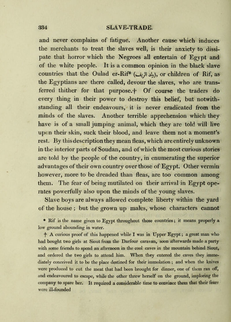 and never complains of fatigue. Another cause which induces the merchants to treat the slaves well, is their anxiety to dissi- pate that horror which the Negroes all entertain of Egypt and of the white people. It is a common opinion in the black slave countries that the Oulad er-Rif* jJj), or children of Rif, as the Egyptians are there called, devour the slaves, who are trans- ferred thither for that purpose.-)- Of course the traders do every thing in their power to destroy this belief, but notwith- standing all their endeavours, it is never eradicated from the minds of the slaves. Another terrible apprehension which they have is of a small jumping animal, which they are told will live upon their skin, suck their blood, and leave them not a moment’s rest. By this description they mean fleas, which are entirely unknown in the interior parts of Soudan, and of which the most curious stories are told by the people of the country, in enumerating the superior advantages of their own country over those of Egypt. Other vermin however, more to be dreaded than fleas, are too common among them. The fear of being mutilated on their arrival in Egypt ope- rates powerfully also upon the minds of the young slaves. Slave boys are always allowed complete liberty within the yard of the house ; but the grown up males, whose characters cannot * Rif is the name given to Egypt throughout those countries; it means properly a low ground abounding in water. -f* A curious proof of this happened while I was in Upper Egypt; a great man who had bought two girls at Siout from the Darfour caravan, soon afterwards made a party with some friends to spend an afternoon in the cool caves in the mountain behind Siout, and ordered the two girls to attend him. When they entered the caves they imme- diately conceived it to be the place destined for their immolation ; and when the knives were produced to cut the meat that had been brought for dinner, one of them ran off, and endeavoured to escape, while the other threw herself on the ground, imploring the company to spare her. It required a considerable time to convince them that their fears were ill-founded