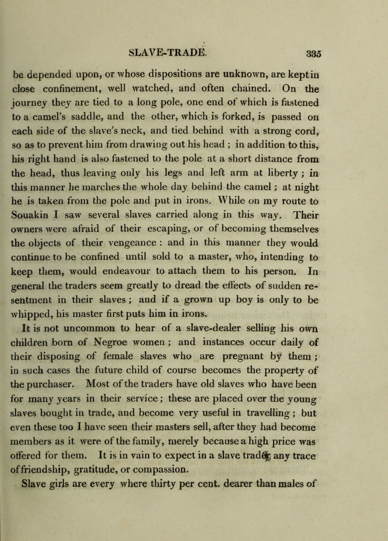 be depended upon, or whose dispositions are unknown, are kept in close confinement, well watched, and often chained. On the journey they are tied to a long pole, one end of which is fastened to a camel’s saddle, and the other, which is forked, is passed on each side of the slave’s neck, and tied behind with a strong cord, so as to prevent him from drawing out his head ; in addition to this, his right hand is also fastened to the pole at a short distance from the head, thus leaving only his legs and left arm at liberty ; in this manner he marches the whole day behind the camel; at night he is taken from the pole and put in irons. While on my route to Souakin I saw several slaves carried along in this way. Their owners were afraid of their escaping, or of becoming themselves the objects of their vengeance : and in this manner they would continue to be confined until sold to a master, who, intending to keep them, would endeavour to attach them to his person. In general the traders seem greatly to dread the effects of sudden re- sentment in their slaves ; and if a grown up boy is only to be whipped, his master first puts him in irons. It is not uncommon to hear of a slave-dealer selling his own children born of Negroe women ; and instances occur daily of their disposing of female slaves who are pregnant by them ; in such cases the future child of course becomes the property of the purchaser. Most of the traders have old slaves who have been for many years in their service; these are placed over the young slaves bought in trade, and become very useful in travelling ; but even these too I have seen their masters sell, after they had become members as it were of the family, merely because a high price was offered for them. It is in vain to expect in a slave trad£jrt any trace of friendship, gratitude, or compassion. Slave girls are every where thirty per cent, dearer than males of