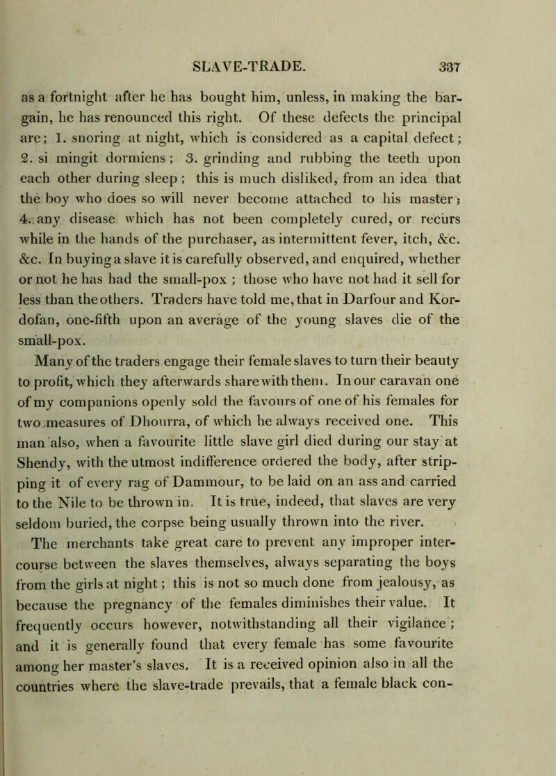 as a fortnight after he has bought him, unless, in making the bar- gain, he has renounced this right. Of these defects the principal are; 1. snoring at night, which is considered as a capital defect; 2. si mingit dormiens ; 3. grinding and rubbing the teeth upon each other during sleep; this is much disliked, from an idea that the boy who does so will never become attached to his master $ 4. any disease which has not been completely cured, or recurs while in the hands of the purchaser, as intermittent fever, itch, &c. &c. In buying a slave it is carefully observed, and enquired, whether or not he has had the small-pox ; those who have not had it sell for less than the others. Traders have told me, that in Darfour and Kor- dofan, one-fifth upon an average of the young slaves die of the small-pox. Many of the traders engage their female slaves to turn their beauty to profit, which they afterwards share with them. In our caravan one of my companions openly sold the favours of one of his females for two measures of Dhourra, of which he always received one. This man also, when a favourite little slave girl died during our stay at Shendy, with the utmost indifference ordered the body, after strip- ping it of every rag of Dammour, to be laid on an ass and carried to the Nile to be thrown in. It is true, indeed, that slaves are very seldom buried, the corpse being usually thrown into the river. The merchants take great care to prevent any improper inter- course between the slaves themselves, always separating the boys from the girls at night; this is not so much done from jealousy, as because the pregnancy of the females diminishes their value. It frequently occurs however, notwithstanding all their vigilance ; and it is generally found that every female has some favourite among her master’s slaves. It is a received opinion also in all the countries where the slave-trade prevails, that a female black con-