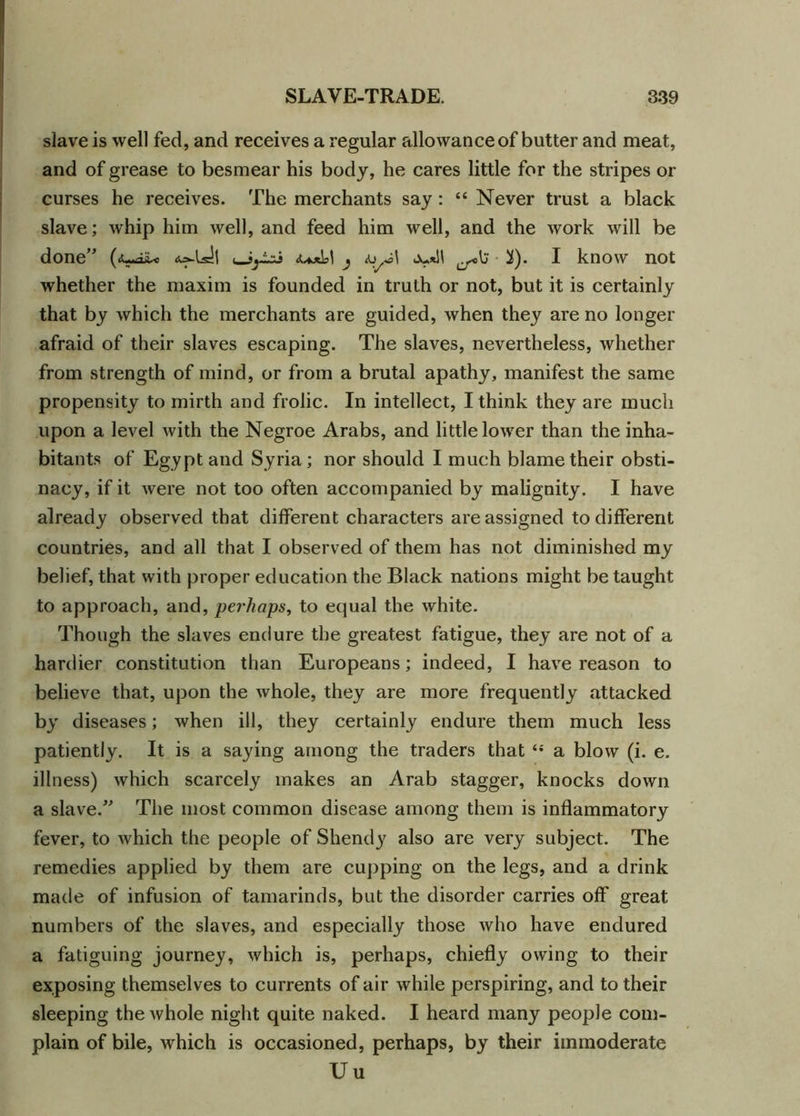 slave is well fed, and receives a regular allowance of butter and meat, and of grease to besmear his body, he cares little for the stripes or curses he receives. The merchants say : “ Never trust a black slave; whip him well, and feed him well, and the work will be done” (<uiiU <^[A\ j ^). I know not whether the maxim is founded in truth or not, but it is certainly that by which the merchants are guided, when they are no longer afraid of their slaves escaping. The slaves, nevertheless, whether from strength of mind, or from a brutal apathy, manifest the same propensity to mirth and frolic. In intellect, I think they are much upon a level with the Negroe Arabs, and little lower than the inha- bitants of Egypt and Syria; nor should I much blame their obsti- nacy, if it were not too often accompanied by malignity. I have already observed that different characters are assigned to different countries, and all that I observed of them has not diminished my belief, that with proper education the Black nations might be taught to approach, and, perhaps, to equal the white. Though the slaves endure the greatest fatigue, they are not of a hardier constitution than Europeans; indeed, I have reason to believe that, upon the whole, they are more frequently attacked by diseases; when ill, they certainly endure them much less patiently. It is a saying among the traders that ‘s a blow (i. e. illness) which scarcely makes an Arab stagger, knocks down a slave.” The most common disease among them is inflammatory fever, to which the people of Shendy also are very subject. The remedies applied by them are cupping on the legs, and a drink made of infusion of tamarinds, but the disorder carries off great numbers of the slaves, and especially those who have endured a fatiguing journey, which is, perhaps, chiefly owing to their exposing themselves to currents of air while perspiring, and to their sleeping the whole night quite naked. I heard many people com- plain of bile, which is occasioned, perhaps, by their immoderate Uu