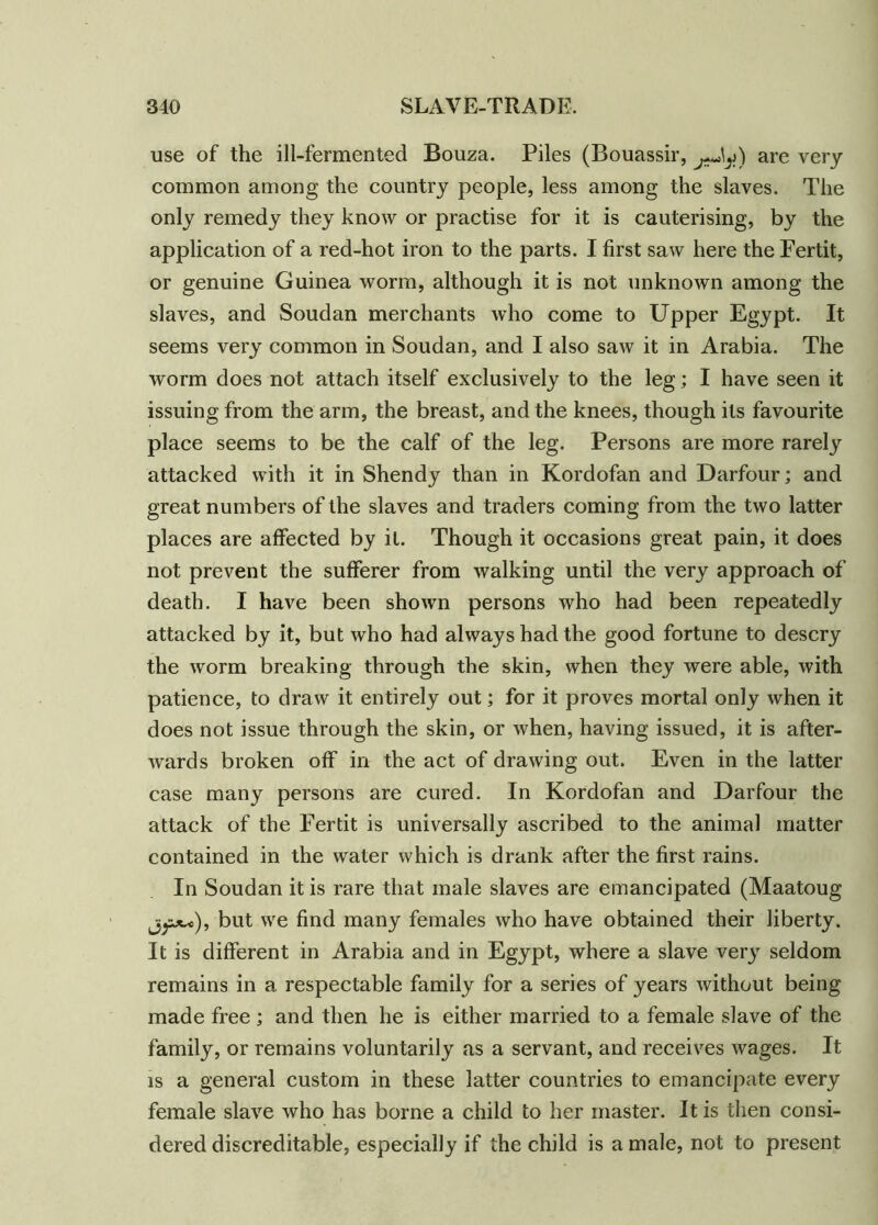 use of the ill-fermented Bouza. Piles (Bouassir, are very common among the country people, less among the slaves. The only remedy they know or practise for it is cauterising, by the application of a red-hot iron to the parts. I first saw here the Fertit, or genuine Guinea worm, although it is not unknown among the slaves, and Soudan merchants who come to Upper Egypt. It seems very common in Soudan, and I also saw it in Arabia. The worm does not attach itself exclusively to the leg; I have seen it issuing from the arm, the breast, and the knees, though its favourite place seems to be the calf of the leg. Persons are more rarely attacked with it in Shendy than in Kordofan and Darfour; and great numbers of the slaves and traders coming from the two latter places are affected by it. Though it occasions great pain, it does not prevent the sufferer from walking until the very approach of death. I have been shown persons who had been repeatedly attacked by it, but who had always had the good fortune to descry the worm breaking through the skin, when they were able, with patience, to draw it entirely out; for it proves mortal only when it does not issue through the skin, or when, having issued, it is after- wards broken off in the act of drawing out. Even in the latter case many persons are cured. In Kordofan and Darfour the attack of the Fertit is universally ascribed to the animal matter contained in the water which is drank after the first rains. In Soudan it is rare that male slaves are emancipated (Maatoug but we find many females who have obtained their liberty. It is different in Arabia and in Egypt, where a slave very seldom remains in a respectable family for a series of years without being made free ; and then he is either married to a female slave of the family, or remains voluntarily as a servant, and receives wages. It is a general custom in these latter countries to emancipate every female slave who has borne a child to her master. It is then consi- dered discreditable, especially if the child is a male, not to present