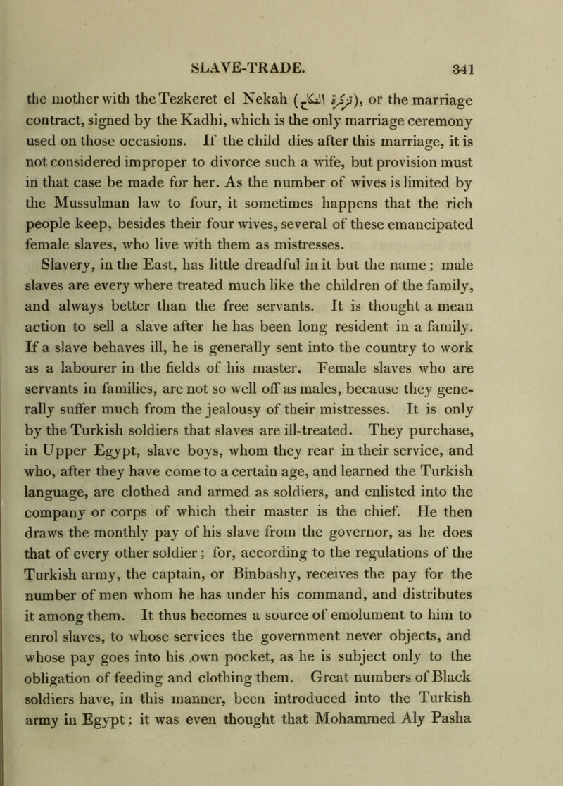 the mother with theTezkeret el Nekah (^\ *£>), or the marriage contract, signed by the Kadhi, which is the only marriage ceremony used on those occasions. If the child dies after this marriage, it is not considered improper to divorce such a wife, but provision must in that case be made for her. As the number of wives is limited by the Mussulman law to four, it sometimes happens that the rich people keep, besides their four wives, several of these emancipated female slaves, who live with them as mistresses. Slavery, in the East, has little dreadful in it but the name; male slaves are every where treated much like the children of the family, and always better than the free servants. It is thought a mean action to sell a slave after he has been long resident in a family. If a slave behaves ill, he is generally sent into the country to work as a labourer in the fields of his master. Female slaves who are servants in families, are not so well off as males, because they gene- rally suffer much from the jealousy of their mistresses. It is only by the Turkish soldiers that slaves are ill-treated. They purchase, in Upper Egypt, slave boys, whom they rear in their service, and who, after they have come to a certain age, and learned the Turkish language, are clothed and armed as soldiers, and enlisted into the company or corps of which their master is the chief. He then draws the monthly pay of his slave from the governor, as he does that of every other soldier; for, according to the regulations of the Turkish army, the captain, or Binbasby, receives the pay for the number of men whom he has under his command, and distributes it among them. It thus becomes a source of emolument to him to enrol slaves, to whose services the government never objects, and whose pay goes into his own pocket, as he is subject only to the obligation of feeding and clothing them. Great numbers of Black soldiers have, in this manner, been introduced into the Turkish army in Egypt; it was even thought that Mohammed Aly Pasha