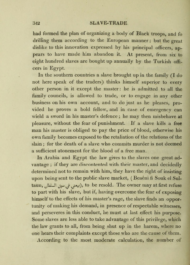 had formed the plan of organizing a body of Black troops, and fo drilling them according to the European manner; but the great dislike to this innovation expressed by his principal officers, ap- pears to have made him abandon it. At present, from six to eight hundred slaves are bought up annually by the Turkish offi- cers in Egypt. In the southern countries a slave brought up in the family (I do not here speak of the traders) thinks himself superior to every other person in it except the master: he is admitted to all the family councils, is allowed to trade, or to engage in any other business on his own account, and to do just as he pleases, pro- vided he proves a bold fellow, and in case of emergency can wield a sword in his master's defence; he may then misbehave at pleasure, without the fear of punishment. If a slave kills a free man his master is obliged to pay the price of blood, otherwise his own family becomes exposed to the retaliation of the relations of the slain; for the death of a slave who commits murder is not deemed a sufficient atonement for the blood of a free man. In Arabia and Egypt the law gives to the slaves one great ad- vantage ; if they are discontented with their master, and decidedly determined not to remain with him, they have the right of insisting upon being sent to the public slave market, (Beaeni fi Souk el Sul- taun, U\\AJ\ to be resold. The owner may at first refuse to part with his slave, but if, having overcome the fear of exposing himself to the effects of his master’s rage, the slave finds an oppor- tunity of making his demand, in presence of respectable witnesses, and perseveres in this conduct, he must at last effect his purpose. Some slaves are less able to take advantage of this privilege, which the law grants to all, from being shut up in the harem, where no one hears their complaints except those who are the cause of them. According to the most moderate calculation, the number of