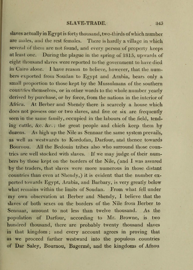 slaves actually in Egypt is forty thousand, two-thirds of which number are males, and the rest females. There is hardly a village in which several of them are not found, and every person of property keeps at least one. During the plague in the spring of 1815, upwards of eight thousand slaves were reported to the government to have died in Cairo alone. 1 have reason to believe, however, that the num- bers exported from Soudan to Egypt and Arabia, bears only a small proportion to those kept by the Mussulmans of the southern countries themselves, or in other words to the whole number yearly derived by purchase, or by force, from the nations in the interior of Africa. At Berber and Shendy there is scarcely a house which does not possess one or two slaves, and five or six are frequently seen in the same family, occupied in the labours of the field, tend- ing cattle, &c. &e.; the great people and chiefs keep them by dozens. As high up the Nile as Sennaar the same system prevails, as well as westwards to Kordofan, Darfour, and thence towards Bournou. All the Bedouin tribes also who surround those coun- tries are well stocked with slaves. If we may judge of their num- bers by those kept on the borders of the Nile, (and I was assured by the traders, that slaves were more numerous in those distant countries than even at Shendy,) it is evident that the number ex- ported towards Egypt, Arabia, and Barbary, is very greatly below what remains within the limits of Soudan. From what fell under my own observation at Berber and Shendy, I believe that the slaves of both sexes on the borders of the Nile from Berber to Sennaar, amount to not less than twelve thousand. As the population of Darfour, according to Mr. Browne, is two hundred thousand, there are probably twenty thousand slaves in that kingdom ; and every account agrees in proving that as we proceed farther westward into the populous countries of Dar Saley, Bournou, Bagerm6, and the kingdoms of Afnou