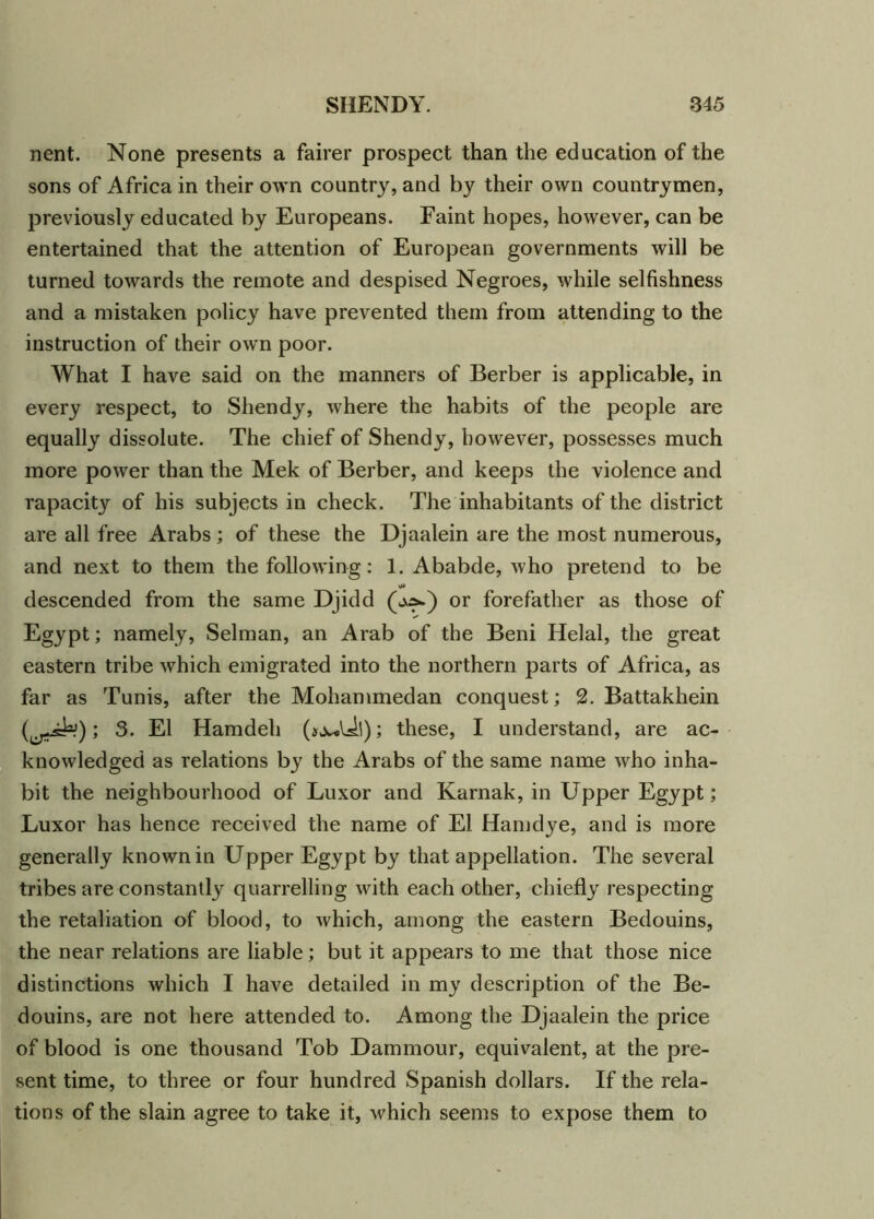 nent. None presents a fairer prospect than the education of the sons of Africa in their own country, and by their own countrymen, previously educated by Europeans. Faint hopes, however, can be entertained that the attention of European governments will be turned towards the remote and despised Negroes, while selfishness and a mistaken policy have prevented them from attending to the instruction of their own poor. What I have said on the manners of Berber is applicable, in every respect, to Shendy, where the habits of the people are equally dissolute. The chief of Shendy, however, possesses much more power than the Mek of Berber, and keeps the violence and rapacity of his subjects in check. The inhabitants of the district are all free Arabs; of these the Djaalein are the most numerous, and next to them the following: 1. Ababde, who pretend to be descended from the same Djidd (o^) or forefather as those of Egypt; namely, Selman, an Arab of the Beni Helal, the great eastern tribe which emigrated into the northern parts of Africa, as far as Tunis, after the Mohammedan conquest; 2. Battakhein ; 3. El Hamdeh these, I understand, are ac- knowledged as relations by the Arabs of the same name who inha- bit the neighbourhood of Luxor and Karnak, in Upper Egypt; Luxor has hence received the name of El Hamdye, and is more generally known in Upper Egypt by that appellation. The several tribes are constantly quarrelling with each other, chiefly respecting the retaliation of blood, to which, among the eastern Bedouins, the near relations are liable; but it appears to me that those nice distinctions which I have detailed in my description of the Be- douins, are not here attended to. Among the Djaalein the price of blood is one thousand Tob Dammour, equivalent, at the pre- sent time, to three or four hundred Spanish dollars. If the rela- tions of the slain agree to take it, which seems to expose them to