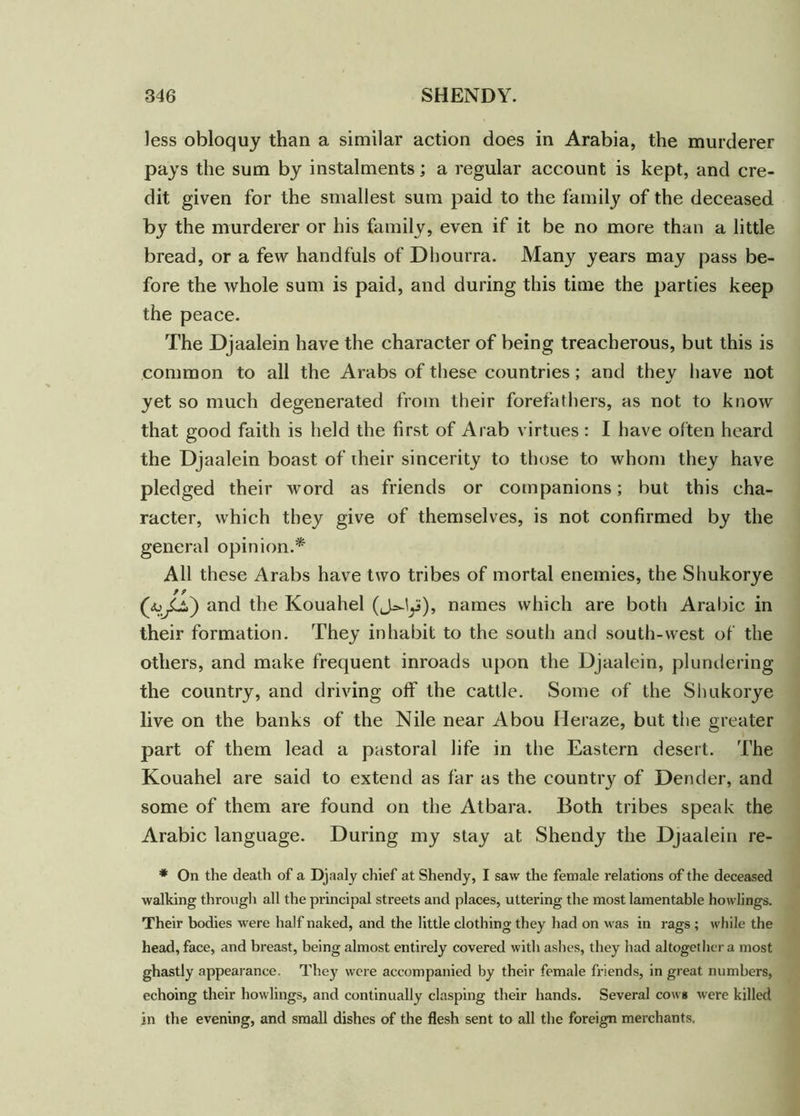 less obloquy than a similar action does in Arabia, the murderer pays the sum by instalments; a regular account is kept, and cre- dit given for the smallest sum paid to the family of the deceased by the murderer or his family, even if it be no more than a little bread, or a few handfuls of Dhourra. Many years may pass be- fore the whole sum is paid, and during this time the parties keep the peace. The Djaalein have the character of being treacherous, but this is common to all the Arabs of these countries; and they have not yet so much degenerated from their forefathers, as not to know that good faith is held the first of Arab virtues: I have often heard the Djaalein boast of their sincerity to those to whom they have pledged their word as friends or companions; but this cha- racter, which they give of themselves, is not confirmed by the general opinion.* All these Arabs have two tribes of mortal enemies, the Shukorye 9 9 and the Kouahel (J^lys), names which are both Arabic in their formation. They inhabit to the south and south-west of the others, and make frequent inroads upon the Djaalein, plundering the country, and driving off the cattle. Some of the Shukorye live on the banks of the Nile near Abou Heraze, but the greater part of them lead a pastoral life in the Eastern desert. The Kouahel are said to extend as far as the country of Dender, and some of them are found on the Atbara. Both tribes speak the Arabic language. During my stay at Shendy the Djaalein re- * On the death of a Djaaly chief at Shendy, I saw the female relations of the deceased walking through all the principal streets and places, uttering the most lamentable howlings. Their bodies were half naked, and the little clothing they had on was in rags ; while the head, face, and breast, being almost entirely covered with ashes, they had altogether a most ghastly appearance. They were accompanied by their female friends, in great numbers, echoing their howlings, and continually clasping their hands. Several cows were killed in the evening, and small dishes of the flesh sent to all the foreign merchants,