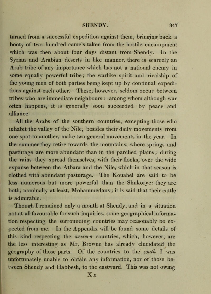 turned from a successful expedition against them, bringing back a booty of two hundred camels taken from the hostile encampment which was then about four days distant from Shendy. In the Syrian and Arabian deserts in like manner, there is scarcely an Arab tribe of any importance which has not a national enemy in some equally powerful tribe; the warlike spirit and rivalship of the young men of both parties being kept up by continual expedi- tions against each other. These, however, seldom occur between tribes who are immediate neighbours : among whom although war often happens, it is generally soon succeeded by peace and alliance. All the Arabs of the southern countries, excepting those who inhabit the valley of the Nile, besides their daily movements from one spot to another, make two general movements in the year. In the summer they retire towards the mountains, where springs and pasturage are more abundant than in the parched plains; during the rains they spread themselves, with their flocks, over the wide expanse between the Atbara and the Nile, which in that season is clothed with abundant pasturage. The Kouahel are said to be less numerous but more powerful than the Shukorye; they are both, nominally at least, Mohammedans ; it is said that their cattle is admirable. Though I remained only a month at Shendy, and in a situation not at all favourable for such inquiries, some geographical informa- tion respecting the surrounding countries may reasonably be ex- pected from me. In the Appendix will be found some details of this kind respecting the western countries, which, however, are the less interesting as Mr. Browne has already elucidated the geography of those parts. Of the countries to the south I was unfortunately unable to obtain any information, nor of those be- tween Shendy and Habbesh, to the eastward. This was not owing Xx