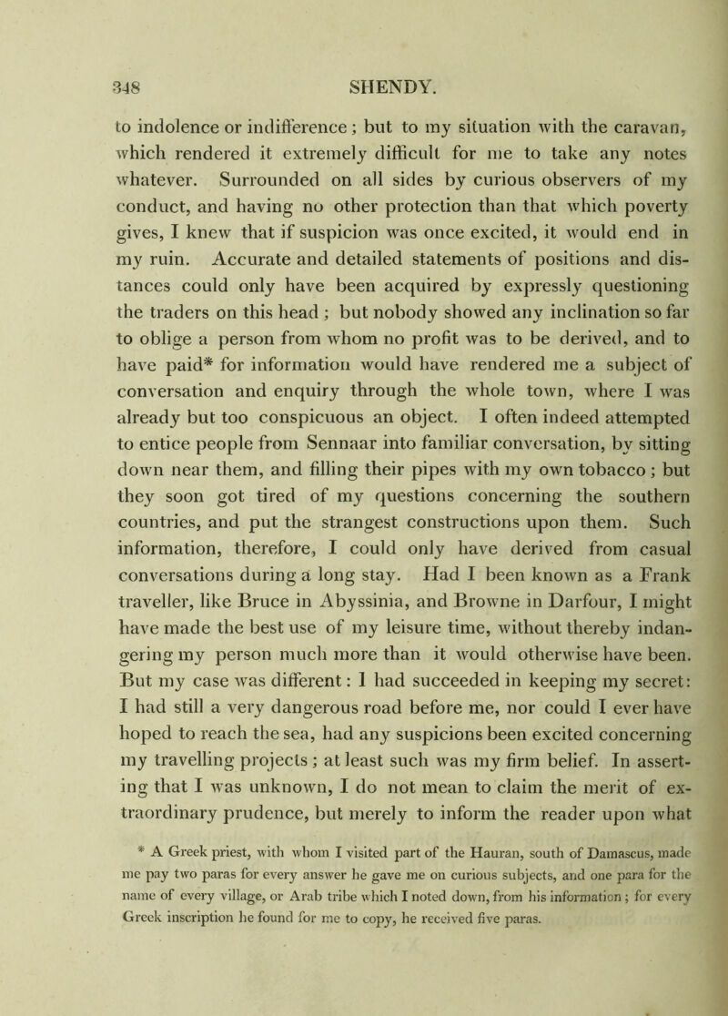 to indolence or indifference ; but to my situation with the caravan, which rendered it extremely difficult for me to take any notes whatever. Surrounded on all sides by curious observers of my conduct, and having no other protection than that which poverty gives, I knew that if suspicion was once excited, it would end in my ruin. Accurate and detailed statements of positions and dis- tances could only have been acquired by expressly questioning the traders on this head ; but nobody showed any inclination so far to oblige a person from whom no profit was to be derived, and to have paid* for information would have rendered me a subject of conversation and enquiry through the whole town, where I was already but too conspicuous an object. I often indeed attempted to entice people from Sennaar into familiar conversation, by sitting down near them, and filling their pipes with my own tobacco; but they soon got tired of my questions concerning the southern countries, and put the strangest constructions upon them. Such information, therefore, I could only have derived from casual conversations during a long stay. Had I been known as a Frank traveller, like Bruce in Abyssinia, and Browne in Darfour, I might have made the best use of my leisure time, without thereby indan- gering my person much more than it would otherwise have been. But my case was different: 1 had succeeded in keeping my secret: I had still a very dangerous road before me, nor could I ever have hoped to reach the sea, had any suspicions been excited concerning my travelling projects ; at least such was my firm belief. In assert- ing that I was unknown, I do not mean to claim the merit of ex- traordinary prudence, but merely to inform the reader upon what * A Greek priest, with whom I visited part of the Hauran, south of Damascus, made me pay two paras for every answer he gave me on curious subjects, and one para for the name of every village, or Arab tribe which I noted down, from his information; for every Greek inscription he found for me to copy, he received five paras.