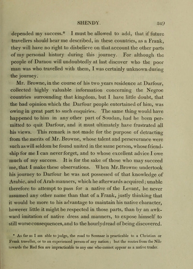 depended my success.* I must be allowed to add, that if future travellers should hear me described, in these countries, as a Frank, they will have no right to disbelieve on that account the other parts of my personal history during this journey. For although the people of Daraou will undoubtedly at last discover who the poor man was who travelled with them, I was certainly unknown during the journey. Mr. Browne, in the course of his two years residence at Darfour, collected highly valuable information concerning the Negroe countries surrounding that kingdom, but I have little doubt, that the bad opinion which the Darfour people entertained of him, was owing in great part to such enquiries. The same thing would have happened to him in any other part of Soudan, had he been per- mitted to quit Darfour, and it must ultimately have frustrated all his views. This remark is not made for the purpose of detracting from the merits of Mr. Browne, whose talent and perseverance were such as will seldom be found united in the same person, whose friend- ship for me I can never forget, and to whose excellent advice I owe much of my success. It is for the sake of those who may succeed me, that I make these observations. When Mr.Browne undertook his journey to Darfour he was not possessed of that knowledge of Arabic, and of Arab manners, which he afterwards acquired; unable therefore to attempt to pass for a nati ve of the Levant, he never assumed any other name than that of a Frank, justly thinking that it would be more to his advantage to maintain his native character, however little it might be respected in those parts, than by an awk- ward imitation of native dress and manners, to expose himself to still worse consequences, and to the hourlydread of being discovered. * As far as I am able to judge, the road to Sennaar is practicable to a Christian or Frank traveller, or to an experienced person of any nation ; but the routes from the Nile towards the Red Sea are impracticable to any one who cannot appear as a native trader.