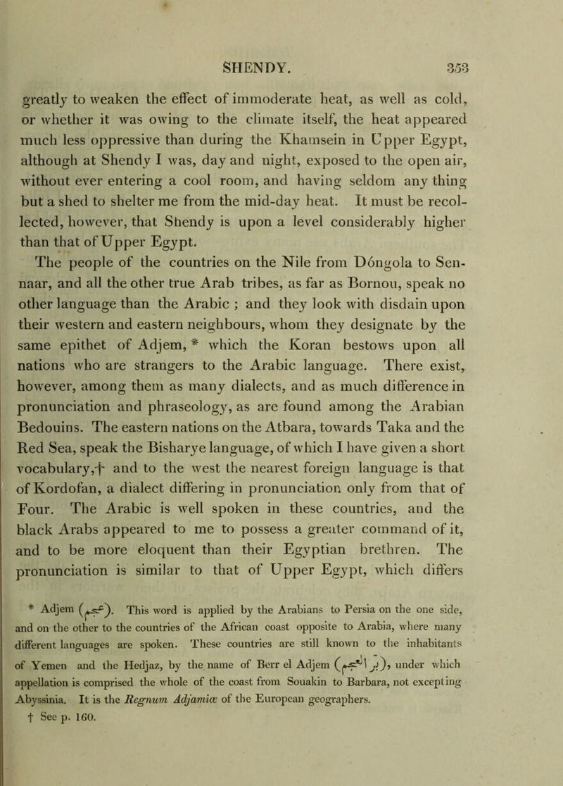 greatly to weaken the effect of immoderate heat, as well as cold, or whether it was owing to the climate itself, the heat appeared much less oppressive than during the Khamsein in Upper Egypt, although at Shendy I was, day and night, exposed to the open air, without ever entering a cool room, and having seldom any thing but a shed to shelter me from the mid-day heat. It must be recol- lected, however, that Shendy is upon a level considerably higher than that of Upper Egypt. The people of the countries on the Nile from Dongola to Sen- naar, and all the other true Arab tribes, as far as Bornou, speak no other language than the Arabic ; and they look with disdain upon their western and eastern neighbours, whom they designate by the same epithet of Adjem, * which the Koran bestows upon all nations who are strangers to the Arabic language. There exist, however, among them as many dialects, and as much difference in pronunciation and phraseology, as are found among the Arabian Bedouins. The eastern nations on the Atbara, towards Taka and the Red Sea, speak the Bishary^e language, of which I have given a short vocabulary,-f and to the west the nearest foreign language is that ofKordofan, a dialect differing in pronunciation only from that of Four. The Arabic is well spoken in these countries, and the black Arabs appeared to me to possess a greater command of it, and to be more eloquent than their Egyptian brethren. The pronunciation is similar to that of Upper Egypt, which differs * Adjem sf). This word is applied by the Arabians to Persia on the one side, and on the other to the countries of the African coast opposite to Arabia, where many different languages are spoken. These countries are still known to the inhabitants of Yemen and the Hedjaz, by the name of Berr el Adjem ^j), under which appellation is comprised the whole of the coast from Souakin to Barbara, not excepting Abyssinia. It is the Regnum Adjamice of the European geographers. t See p. 160.