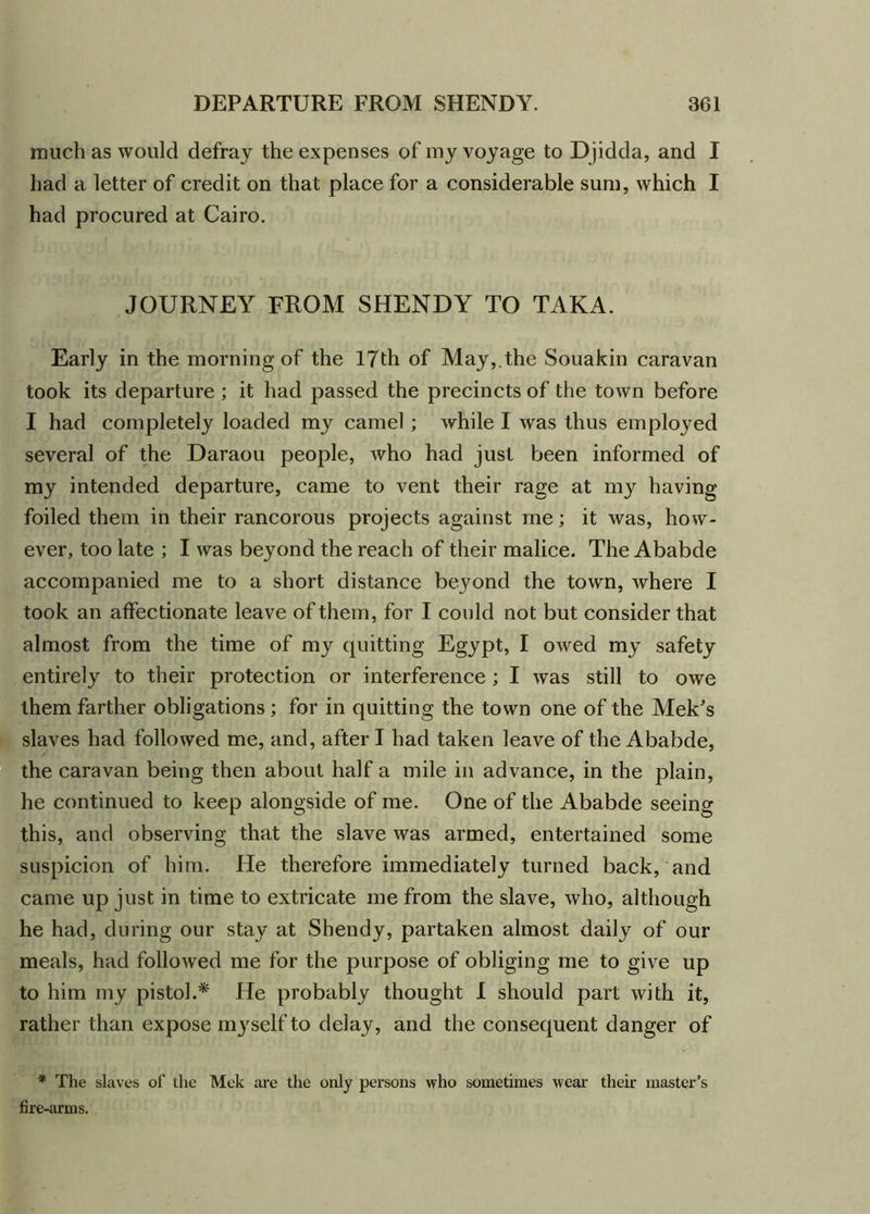 much as would defray the expenses of my voyage to Djidda, and I had a letter of credit on that place for a considerable sum, which I had procured at Cairo. JOURNEY FROM SHENDY TO TAKA. Early in the morning of the 17th of May, the Souakin caravan took its departure ; it had passed the precincts of the town before I had completely loaded my camel; while I was thus employed several of the Daraou people, who had just been informed of my intended departure, came to vent their rage at my having foiled them in their rancorous projects against me; it was, how- ever, too late ; I was beyond the reach of their malice. The Ababde accompanied me to a short distance beyond the town, where I took an affectionate leave of them, for I could not but consider that almost from the time of my quitting Egypt, I owed my safety entirely to their protection or interference ; I was still to owe them farther obligations ; for in quitting the town one of the Mek's slaves had followed me, and, after I had taken leave of the Ababde, the caravan being then about half a mile in advance, in the plain, he continued to keep alongside of me. One of the Ababde seeing this, and observing that the slave was armed, entertained some suspicion of him. He therefore immediately turned back, and came up just in time to extricate me from the slave, who, although he had, during our stay at Shendy, partaken almost daily of our meals, had followed me for the purpose of obliging me to give up to him my pistol.* He probably thought I should part with it, rather than expose myself to delay, and the consequent danger of * The slaves of the Mek are the only persons who sometimes wear their master’s fire-arms.