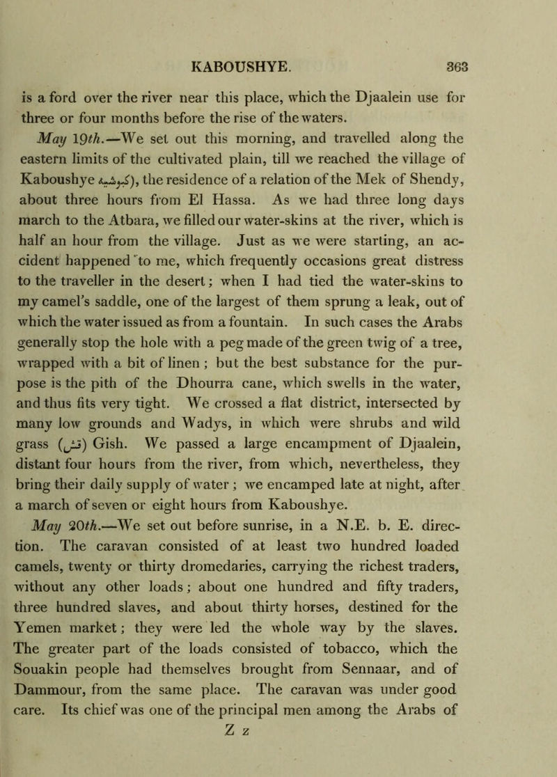 is a ford over the river near this place, which the Djaalein use for three or four months before the rise of the waters. May 19th.—We set out this morning, and travelled along the eastern limits of the cultivated plain, till we reached the village of Kaboushye the residence of a relation of the Mek of Shendy, about three hours from El Hassa. As we had three long days march to the Atbara, we filled our water-skins at the river, which is half an hour from the village. Just as we were starting, an ac- cident happened to me, which frequently occasions great distress to the traveller in the desert; when I had tied the water-skins to my camel’s saddle, one of the largest of them sprung a leak, out of which the water issued as from a fountain. In such cases the Arabs generally stop the hole with a peg made of the green twig of a tree, wrapped with a bit of linen; but the best substance for the pur- pose is the pith of the Dhourra cane, which swells in the water, and thus fits very tight. We crossed a flat district, intersected by many low grounds and Wadys, in which were shrubs and wild grass (^ii) Gish. We passed a large encampment of Djaalein, distant four hours from the river, from which, nevertheless, they bring their daily supply of water ; we encamped late at night, after a march of seven or eight hours from Kaboushye. May 20th.—We set out before sunrise, in a N.E. b. E. direc- tion. The caravan consisted of at least two hundred loaded camels, twenty or thirty dromedaries, carrying the richest traders, without any other loads; about one hundred and fifty traders, three hundred slaves, and about thirty horses, destined for the Y'emen market; they were led the whole way by the slaves. The greater part of the loads consisted of tobacco, which the Souakin people had themselves brought from Sennaar, and of Dammour, from the same place. The caravan was under good care. Its chief was one of the principal men among the Arabs of Z z