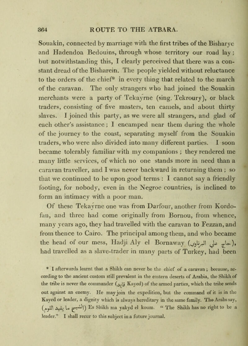 Souakin, connected by marriage with the first tribes of the Bisharye and Hadendoa Bedouins, through whose territory our road lay ; but notwithstanding this, I clearly perceived that there was a con- stant dread of the Bisharein. The people yielded without reluctance to the orders of the chief* in every thing that related to the march of the caravan. The only strangers who had joined the Souakin merchants were a party of Tekayrne (sing. Tekroury), or black traders, consisting of five masters, ten camels, and about thirty slaves. I joined this party, as we were all strangers, and glad of each other’s assistance; I encamped near them during the whole of the journey to the coast, separating myself from the Souakin traders, who were also divided into many different parties. I soon became tolerably familiar with my companions ; they rendered me many little services, of which no one stands more in need than a caravan traveller, and I was never backward in returning them ; so that we continued to be upon good terms : I cannot say a friendly footing, for nobody, even in the Negroe countries, is inclined to form an intimacy with a poor man. Of these Tekayrne one was from Darfour, another from Kordo- fan, and three had come originally from Bornou, from whence, many years ago, they had travelled with the caravan to Fezzan, and from thence to Cairo. The principal among them, and who became the head of our mess, Hadji Aly el Bornaway Jx ^.U), had travelled as a slave-trader in many parts of Turkey, had been * I afterwards leamt that a Shikh can never be the chief of a caravan ; because, ac- cording to the ancient custom still prevalent in the eastern deserts of Arabia, the Shikh of the tribe is never the commander (jjfj Kayed) of the armed parties, which the tribe sends out against an enemy. He may join the expedition, but the command of it is in the Kayed or leader, a dignity which is always hereditary in the same family. The Arabs say, Lv.y. U Es Shikh ina yakyd el koum. “ The Shikh has no right to be a leader.” I shall recur to this subject in a future journal.