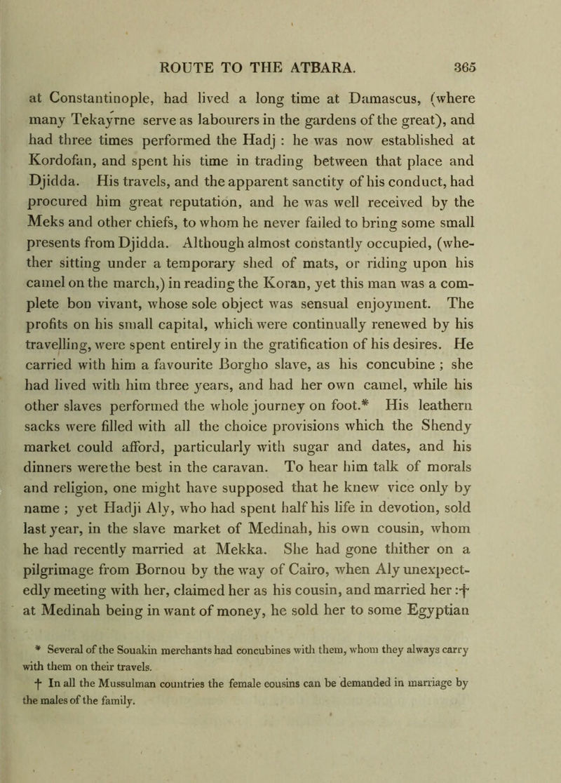 at Constantinople, had lived a long time at Damascus, (where many Tekayrne serve as labourers in the gardens of the great), and had three times performed the Hadj : he was now established at Kordofan, and spent his time in trading between that place and Djidda. His travels, and the apparent sanctity of his conduct, had procured him great reputation, and he was well received by the Meks and other chiefs, to whom he never failed to bring some small presents from Djidda. Although almost constantly occupied, (whe- ther sitting under a temporary shed of mats, or riding upon his camel on the march,) in reading the Koran, yet this man was a com- plete bon vivant, whose sole object was sensual enjoyment. The profits on his small capital, which were continually renewed by his travelling, were spent entirely in the gratification of his desires. He carried with him a favourite Borglio slave, as his concubine ; she had lived with him three years, and had her own camel, while his other slaves performed the whole journey on foot.* His leathern sacks were filled with all the choice provisions which the Shendy market could afford, particularly with sugar and dates, and his dinners werethe best in the caravan. To hear him talk of morals and religion, one might have supposed that he knew vice only by name ; yet Hadji Aly, who had spent half his life in devotion, sold last year, in the slave market of Medinah, his own cousin, whom he had recently married at Mekka. She had gone thither on a pilgrimage from Bornou by the way of Cairo, when Aly unexpect- edly meeting with her, claimed her as his cousin, and married her i-f at Medinah being in want of money, he sold her to some Egyptian * Several of the Souakin merchants had concubines with them, whom they always carry with them on their travels. *f* In all the Mussulman countries the female cousins can be demanded in marriage by the males of the family.