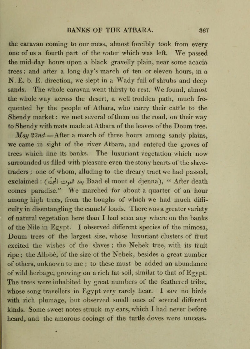 the caravan coming to our mess, almost forcibly took from every one of us a fourth part of the water which was left. We passed the mid-day hours upon a black gravelly plain, near some acacia trees; and after a long day's march of ten or eleven hours, in a N. E. b. E. direction, we slept in a Wady full of shrubs and deep sands. The whole caravan went thirsty to rest. We found, almost the whole way across the desert, a well trodden path, much fre- quented by the people of Atbara, who carry their cattle to the Shendy market: we met several of them on the road, on their way to Shendy with mats made at Atbara of the leaves of the Doum tree. May 22nd.—After a march of three hours among sandy plains, we came in sight of the river Atbara, and entered the groves of trees which line its banks. The luxuriant vegetation which now surrounded us filled with pleasure even the stony hearts of the slave- traders ; one of whom, alluding to the dreary tract we had passed, exclaimed : Baad el mout el djenna), “ After death comes paradise.” We marched for about a quarter of an hour among high trees, from the boughs of which we had much diffi- culty in disentangling the camels' loads. There was a greater variety of natural vegetation here than I had seen any where on the banks of the Nile in Egypt. I observed different species of the mimosa, Doum trees of the largest size, whose luxuriant clusters of fruit excited the wishes of the slaves ; the Nebek tree, with its fruit ripe; the Allobe, of the size of the Nebek, besides a great number of others, unknown to me ; to these must be added an abundance of wild herbage, growing on a rich fat soil, similar to that of Egypt. The trees were inhabited by great numbers of the feathered tribe, whose song travellers in Egypt very rarely hear. I saw no birds with rich plumage, but observed small ones of several different kinds. Some sweet notes struck my ears, which I had never before heard, and the amorous cooings of the turtle doves were unceas-