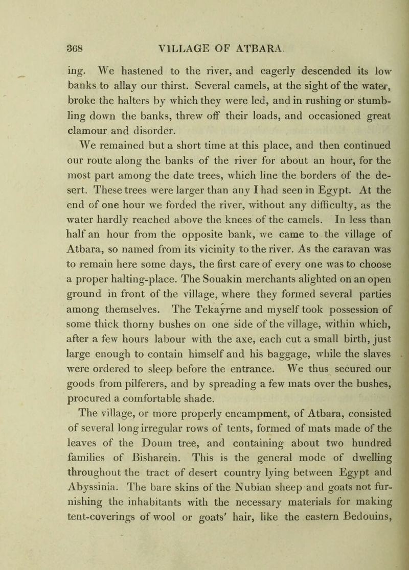 ing. We hastened to the river, and eagerly descended its low banks to allay our thirst. Several camels, at the sight of the water, broke the halters by which they were led, and in rushing or stumb- ling down the banks, threw off their loads, and occasioned great clamour and disorder. We remained but a short time at this place, and then continued our route along the banks of the river for about an hour, for the most part among the date trees, which line the borders of the de- sert. These trees were larger than an}' I had seen in Egypt. At the end of one hour we forded the river, without any difficulty, as the water hardly reached above the knees of the camels. In less than half an hour from the opposite bank, we came to the village of Atbara, so named from its vicinity to the river. As the caravan was to remain here some days, the first care of every one was to choose a proper halting-place. The Souakin merchants alighted on an open ground in front of the village, where they formed several parties among themselves. The Tekayrne and myself took possession of some thick thorny bushes on one side of the village, within which, after a few hours labour with the axe, each cut a small birth, just large enough to contain himself and his baggage, while the slaves were ordered to sleep before the entrance. We thus secured our goods from pilferers, and by spreading a few mats over the bushes, procured a comfortable shade. The village, or more properly encampment, of Atbara, consisted of several long irregular rows of tents, formed of mats made of the leaves of the Doum tree, and containing about two hundred families of Bisharein. This is the general mode of dwelling throughout the tract of desert country lying between Egypt and Abyssinia. The bare skins of the Nubian sheep and goats not fur- nishing the inhabitants with the necessary materials for making tent-coverings of wool or goats' hair, like the eastern Bedouins,