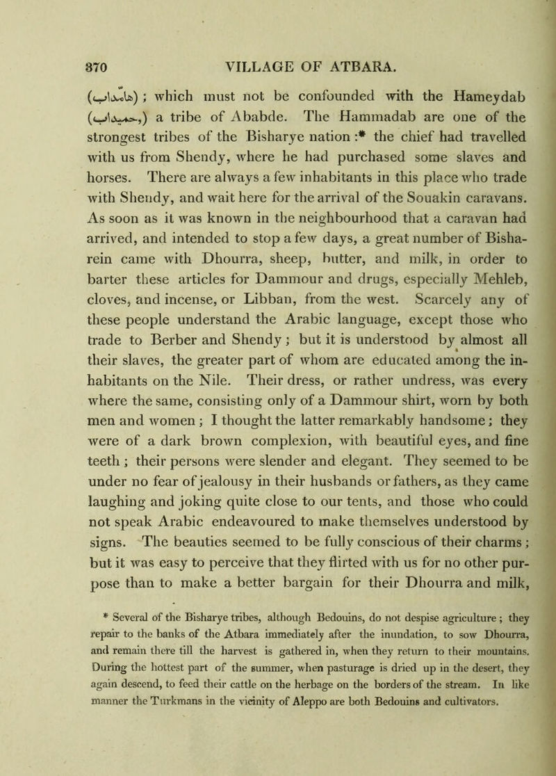 ; which must not be confounded with the Hameydab a tribe of Ababde. The Hammadab are one of the strongest tribes of the Bisharye nation :* the chief had travelled with us from Shendy, where he had purchased some slaves and horses. There are always a few inhabitants in this place who trade with Shendy, and wait here for the arrival of the Souakin caravans. As soon as it was known in the neighbourhood that a caravan had arrived, and intended to stop a few days, a great number of Bisha- rein came with Dhourra, sheep, butter, and milk, in order to barter these articles for Dammour and drugs, especially Mehleb, cloves, and incense, or Libban, from the west. Scarcely any of these people understand the Arabic language, except those who trade to Berber and Shendy; but it is understood by almost all their slaves, the greater part of whom are educated among the in- habitants on the Nile. Their dress, or rather undress, was every where the same, consisting only of a Dammour shirt, worn by both men and women ; I thought the latter remarkably handsome; they were of a dark brown complexion, with beautiful eyes, and fine teeth ; their persons were slender and elegant. They seemed to be under no fear of jealousy in their husbands or fathers, as they came laughing and joking quite close to our tents, and those who could not speak Arabic endeavoured to make themselves understood by signs. The beauties seemed to be fully conscious of their charms ; but it was easy to perceive that they flirted with us for no other pur- pose than to make a better bargain for their Dhourra and milk, * Several of the Bisharye tribes, although Bedouins, do not despise agriculture ; they repair to the banks of the Atbara immediately after the inundation, to sow Dhourra, and remain there till the harvest is gathered in, when they return to their mountains. During the hottest part of the summer, when pasturage is dried up in the desert, they again descend, to feed their cattle on the herbage on the borders of the stream. In like manner the Turkmans in the vicinity of Aleppo are both Bedouins and cultivators.