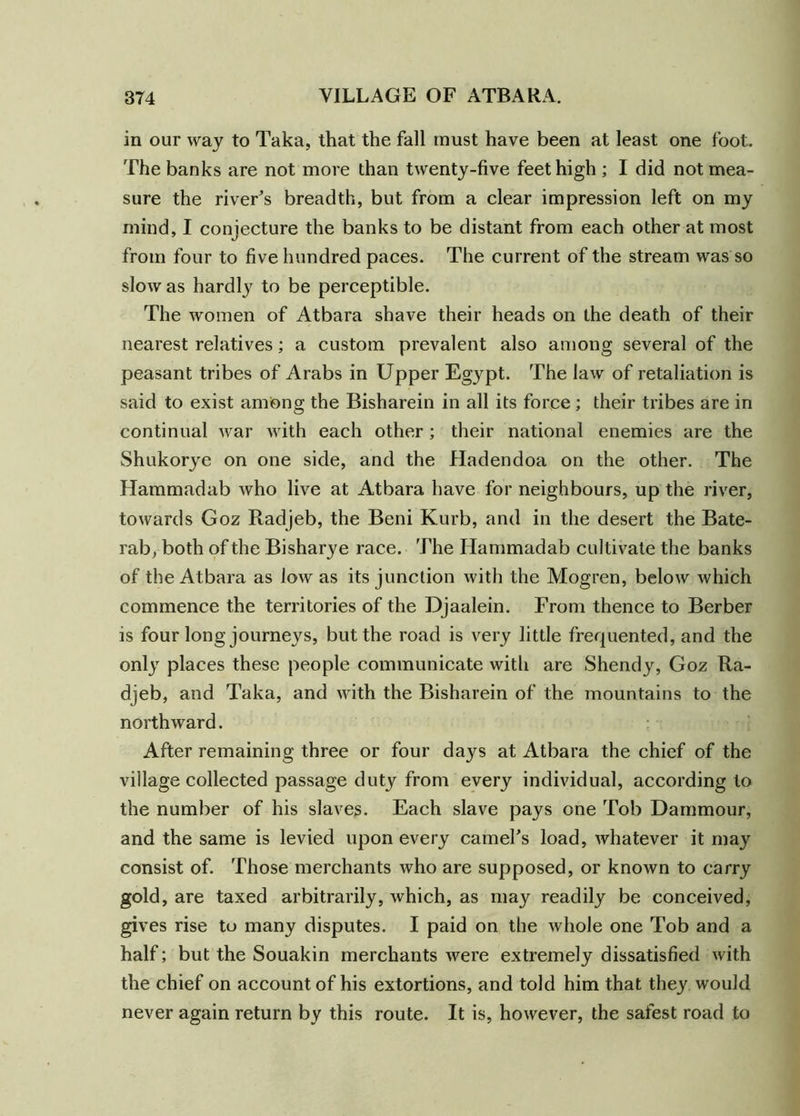in our way to Taka, that the fall must have been at least one foot. The banks are not more than twenty-five feet high ; I did not mea- sure the river's breadth, but from a clear impression left on my mind, I conjecture the banks to be distant from each other at most from four to five hundred paces. The current of the stream was so slow as hardly to be perceptible. The women of Atbara shave their heads on the death of their nearest relatives; a custom prevalent also among several of the peasant tribes of Arabs in Upper Egypt. The law of retaliation is said to exist among the Bisharein in all its force ; their tribes are in continual Avar with each other ; their national enemies are the Shukorye on one side, and the Hadendoa on the other. The Hammadab Avho live at Atbara have for neighbours, up the river, towards Goz Radjeb, the Beni Kurb, and in the desert the Bate- rab, both of the Bisharye race. The Hammadab cultivate the banks of the Atbara as low as its junction Avith the Mogren, beloAV which commence the territories of the Djaalein. From thence to Berber is four long journeys, but the road is very little frequented, and the only places these people communicate with are Shendy, Goz Ra- djeb, and Taka, and Avith the Bisharein of the mountains to the northward. After remaining three or four days at Atbara the chief of the village collected passage duty from every individual, according to the number of his slaves. Each slave pays one Tob Dammour, and the same is levied upon every camel's load, Avhatever it may consist of. Those merchants Avho are supposed, or knoAvn to carry gold, are taxed arbitrarily, Avhich, as may readily be conceived, gives rise to many disputes. I paid on the Avhole one Tob and a half; but the Souakin merchants Avere extremely dissatisfied Avith the chief on account of his extortions, and told him that they would never again return by this route. It is, hoAvever, the safest road to