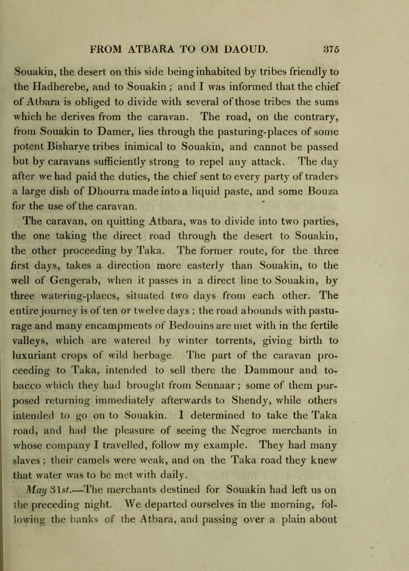 Souakin, the desert on this side being inhabited by tribes friendly to the Hadherebe, and to Souakin ; and I was informed that the chief of Atbara is obliged to divide with several of those tribes the sums which he derives from the caravan. The road, on the contrary, from Souakin to Damer, lies through the pasturing-places of some potent Bisharve tribes inimical to Souakin, and cannot be passed but by caravans sufficiently strong to repel any attack. The day after we had paid the duties, the chief sent to every party of traders a large dish of Dhourra made into a liquid paste, and some Bouza for the use of the caravan. The caravan, on quitting Atbara, was to divide into two parties, the one taking the direct road through the desert to Souakin, the other proceeding by Taka. The former route, for the three first days, takes a direction more easterly than Souakin, to the well of Gengerab, when it passes in a direct line to Souakin, by three watering-places, situated two days from each other. The entire journey is of ten or twelve days ; the road abounds with pastu- rage and many encampments of Bedouins are met with in the fertile valleys, which are watered by winter torrents, giving birth to luxuriant crops of wild herbage The part of the caravan pro- ceeding to Taka, intended to sell there the Dammour and to- bacco which they had brought from Sennaar; some of them pur- posed returning immediately afterwards to Shendy, while others intended to go on to Souakin. I determined to take the Taka road* and had the pleasure of seeing the Negroe merchants in whose company I travelled, follow my example. They had many slaves; their camels were weak, and on the Taka road they knew that water was to be met with daily. May 31 st.—The merchants destined for Souakin had left us on the preceding night. We departed ourselves in the morning, fol- lowing the banks of the Atbara, and passing over a plain about