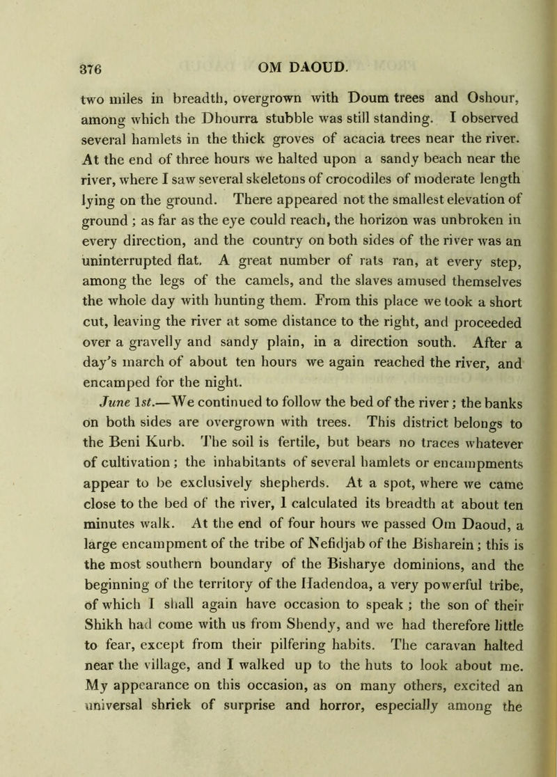 two miles in breadth, overgrown with Doum trees and Oshour, among which the Dhourra stubble was still standing. I observed several hamlets in the thick groves of acacia trees near the river. At the end of three hours we halted upon a sandy beach near the river, where I saw several skeletons of crocodiles of moderate length lying on the ground. There appeared not the smallest elevation of ground ; as far as the eye could reach, the horizon was unbroken in every direction, and the country on both sides of the river was an uninterrupted flat. A great number of rats ran, at every step, among the legs of the camels, and the slaves amused themselves the whole day with hunting them. From this place we took a short cut, leaving the river at some distance to the right, and proceeded over a gravelly and sandy plain, in a direction south. After a day's inarch of about ten hours we again reached the river, and encamped for the night. June 1st.—We continued to follow the bed of the river; the banks on both sides are overgrown with trees. This district belongs to the Beni Kurb. The soil is fertile, but bears no traces whatever of cultivation; the inhabitants of several hamlets or encampments appear to be exclusively shepherds. At a spot, where we came close to the bed of the river, 1 calculated its breadth at about ten minutes walk. At the end of four hours we passed Om Daoud, a large encampment of the tribe of Nefidjab of the Bisharein; this is the most southern boundary of the Bisharye dominions, and the beginning of the territory of the Hadendoa, a very powerful tribe, of which I shall again have occasion to speak ; the son of their Shikh had come with us from Shendy, and we had therefore little to fear, except from their pilfering habits. The caravan halted near the village, and I walked up to the huts to look about me. My appearance on this occasion, as on many others, excited an universal shriek of surprise and horror, especially among the